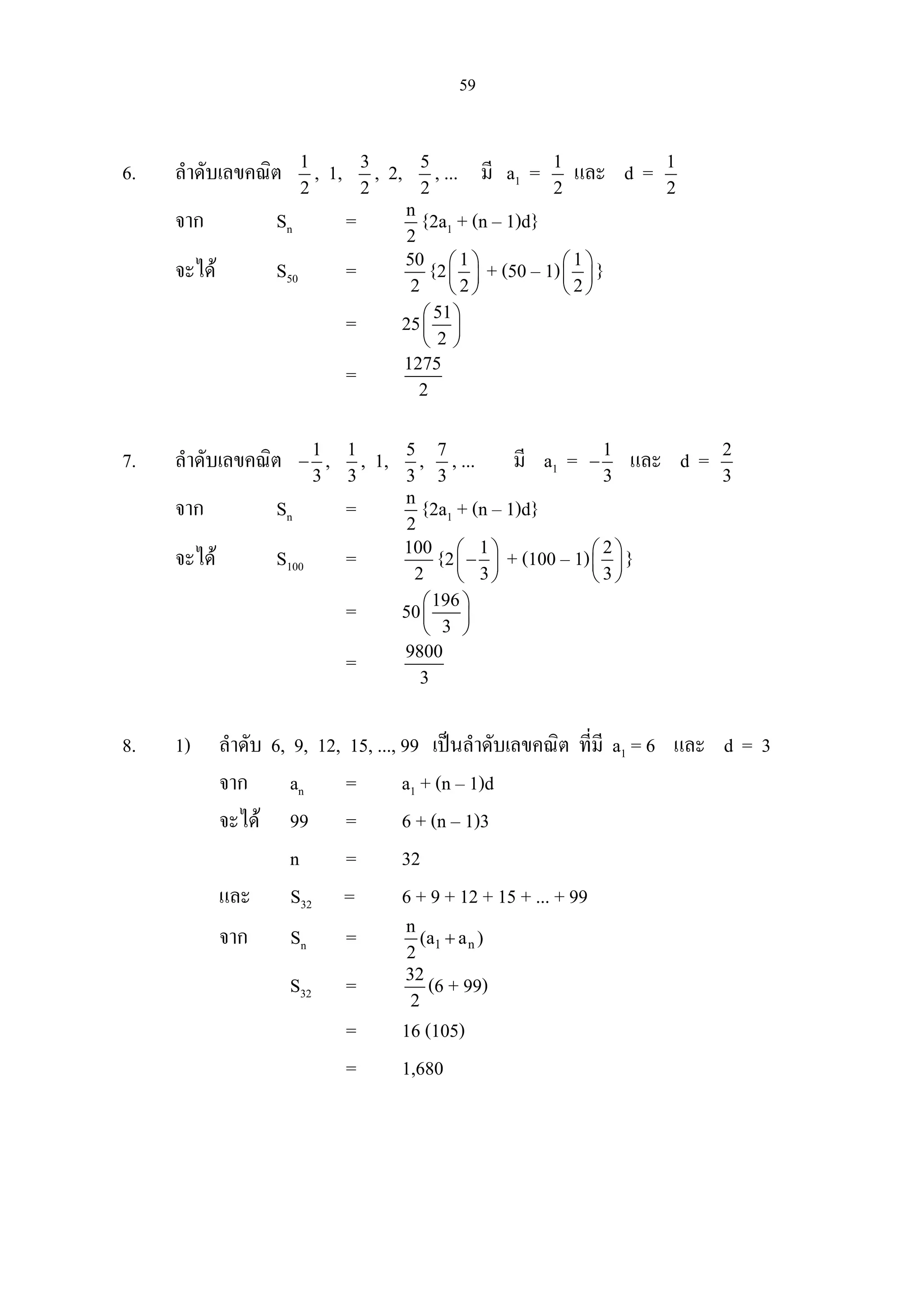 59
6. ลําดับเลขคณิต 1
2
, 1, 3
2
, 2, 5
2
, ... มี a1 = 1
2
และ d = 1
2
จาก Sn = n
2
{2a1 + (n – 1)d}
จะได S50 = 50
2
{2 1
2
 
 
 
+ (50 – 1) 1
2
 
 
 
}
= 25 51
2
 
 
 
= 1275
2
7. ลําดับเลขคณิต 1
3
− , 1
3
, 1, 5
3
, 7
3
, ... มี a1 = 1
3
− และ d = 2
3
จาก Sn = n
2
{2a1 + (n – 1)d}
จะได S100 = 100
2
{2 1
3
 
− 
 
+ (100 – 1) 2
3
 
 
 
}
= 50 196
3
 
 
 
= 9800
3
8. 1) ลําดับ 6, 9, 12, 15, ..., 99 เปนลําดับเลขคณิต ที่มี a1 = 6 และ d = 3
จาก an = a1 + (n – 1)d
จะได 99 = 6 + (n – 1)3
n = 32
และ S32 = 6 + 9 + 12 + 15 + ... + 99
จาก Sn = 1 n
n
(a a )
2
+
S32 = 32
2
(6 + 99)
= 16 (105)
= 1,680
 