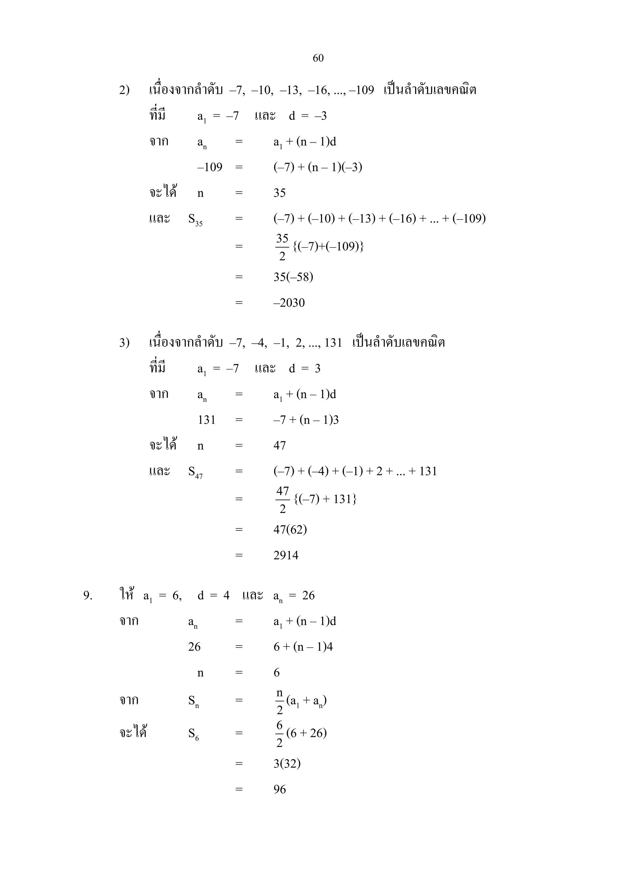 60
2) เนื่องจากลําดับ –7, –10, –13, –16, ..., –109 เปนลําดับเลขคณิต
ที่มี a1 = –7 และ d = –3
จาก an = a1 + (n – 1)d
–109 = (–7) + (n – 1)(–3)
จะได n = 35
และ S35 = (–7) + (–10) + (–13) + (–16) + ... + (–109)
= 35
2
{(–7)+(–109)}
= 35(–58)
= –2030
3) เนื่องจากลําดับ –7, –4, –1, 2, ..., 131 เปนลําดับเลขคณิต
ที่มี a1 = –7 และ d = 3
จาก an = a1 + (n – 1)d
131 = –7 + (n – 1)3
จะได n = 47
และ S47 = (–7) + (–4) + (–1) + 2 + ... + 131
= 47
2
{(–7) + 131}
= 47(62)
= 2914
9. ให a1 = 6, d = 4 และ an = 26
จาก an = a1 + (n – 1)d
26 = 6 + (n – 1)4
n = 6
จาก Sn = n
2
(a1 + an)
จะได S6 = 6
2
(6 + 26)
= 3(32)
= 96
 
