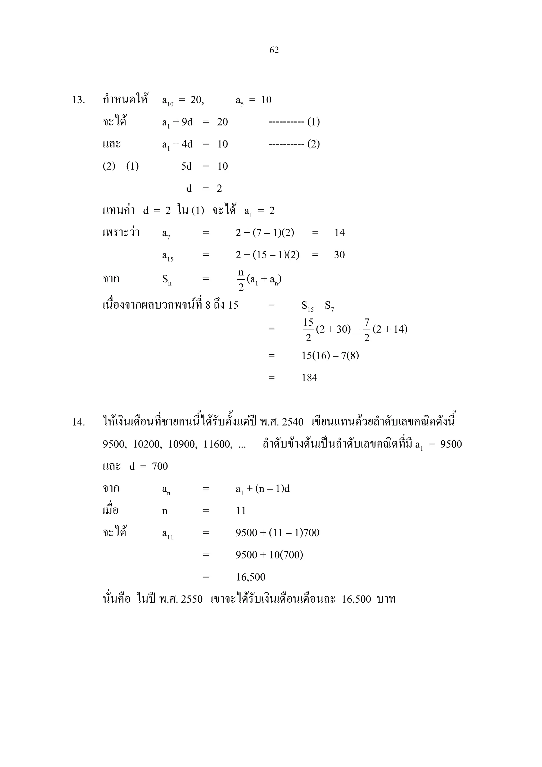 62
13. กําหนดให a10 = 20, a5 = 10
จะได a1 + 9d = 20 ---------- (1)
และ a1 + 4d = 10 ---------- (2)
(2) – (1) 5d = 10
d = 2
แทนคา d = 2 ใน (1) จะได a1 = 2
เพราะวา a7 = 2 + (7 – 1)(2) = 14
a15 = 2 + (15 – 1)(2) = 30
จาก Sn = n
2
(a1 + an)
เนื่องจากผลบวกพจนที่ 8 ถึง 15 = S15 – S7
= 15
2
(2 + 30) – 7
2
(2 + 14)
= 15(16) – 7(8)
= 184
14. ใหเงินเดือนที่ชายคนนี้ไดรับตั้งแตป พ.ศ. 2540 เขียนแทนดวยลําดับเลขคณิตดังนี้
9500, 10200, 10900, 11600, ... ลําดับขางตนเปนลําดับเลขคณิตที่มี a1 = 9500
และ d = 700
จาก an = a1 + (n – 1)d
เมื่อ n = 11
จะได a11 = 9500 + (11 – 1)700
= 9500 + 10(700)
= 16,500
นั่นคือ ในป พ.ศ. 2550 เขาจะไดรับเงินเดือนเดือนละ 16,500 บาท
 
