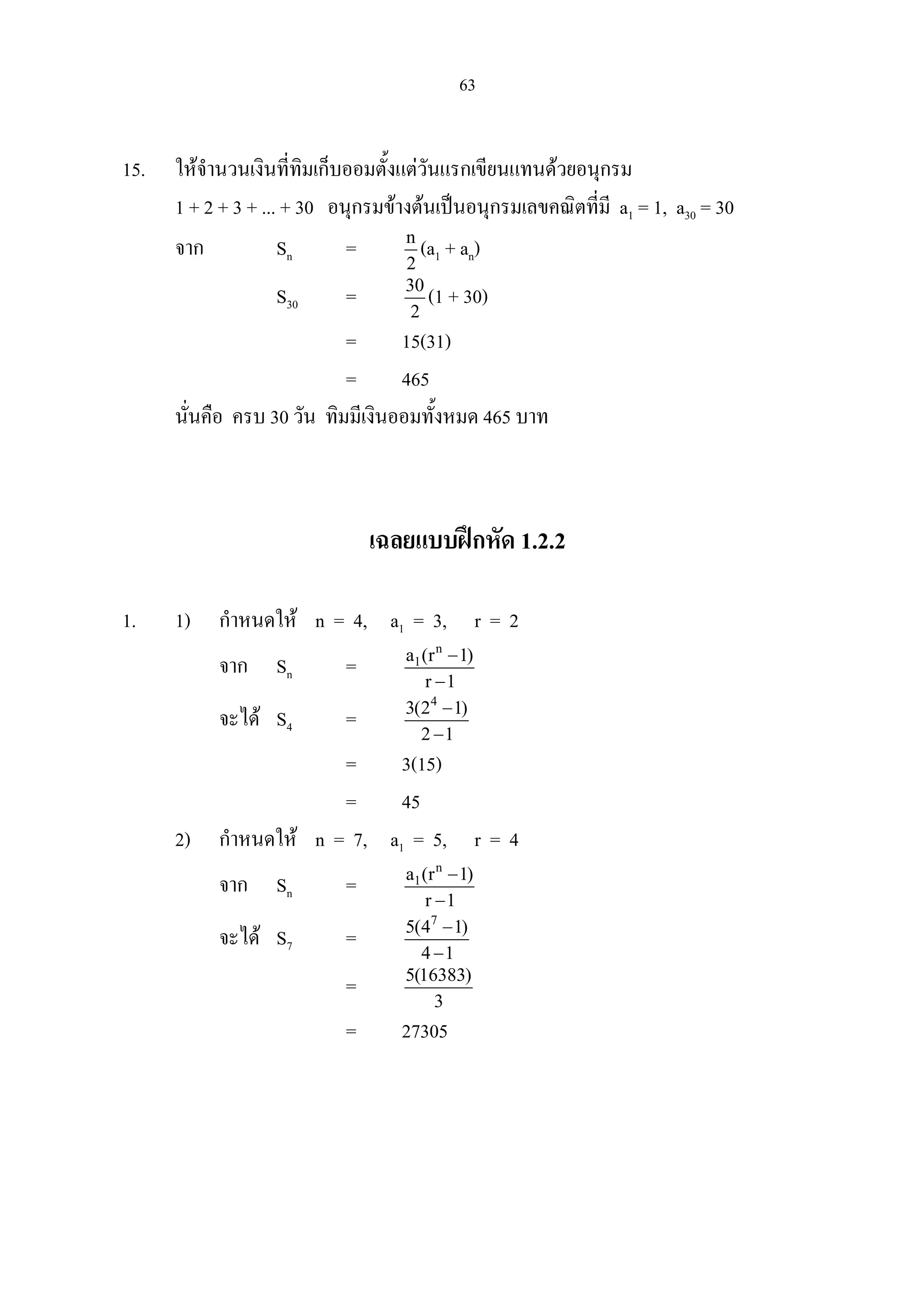 63
15. ใหจํานวนเงินที่ทิมเก็บออมตั้งแตวันแรกเขียนแทนดวยอนุกรม
1 + 2 + 3 + ... + 30 อนุกรมขางตนเปนอนุกรมเลขคณิตที่มี a1 = 1, a30 = 30
จาก Sn = n
2
(a1 + an)
S30 = 30
2
(1 + 30)
= 15(31)
= 465
นั่นคือ ครบ 30 วัน ทิมมีเงินออมทั้งหมด 465 บาท
เฉลยแบบฝกหัด 1.2.2
1. 1) กําหนดให n = 4, a1 = 3, r = 2
จาก Sn =
n
1a (r 1)
r 1
−
−
จะได S4 =
4
3(2 1)
2 1
−
−
= 3(15)
= 45
2) กําหนดให n = 7, a1 = 5, r = 4
จาก Sn =
n
1a (r 1)
r 1
−
−
จะได S7 =
7
5(4 1)
4 1
−
−
= 5(16383)
3
= 27305
 