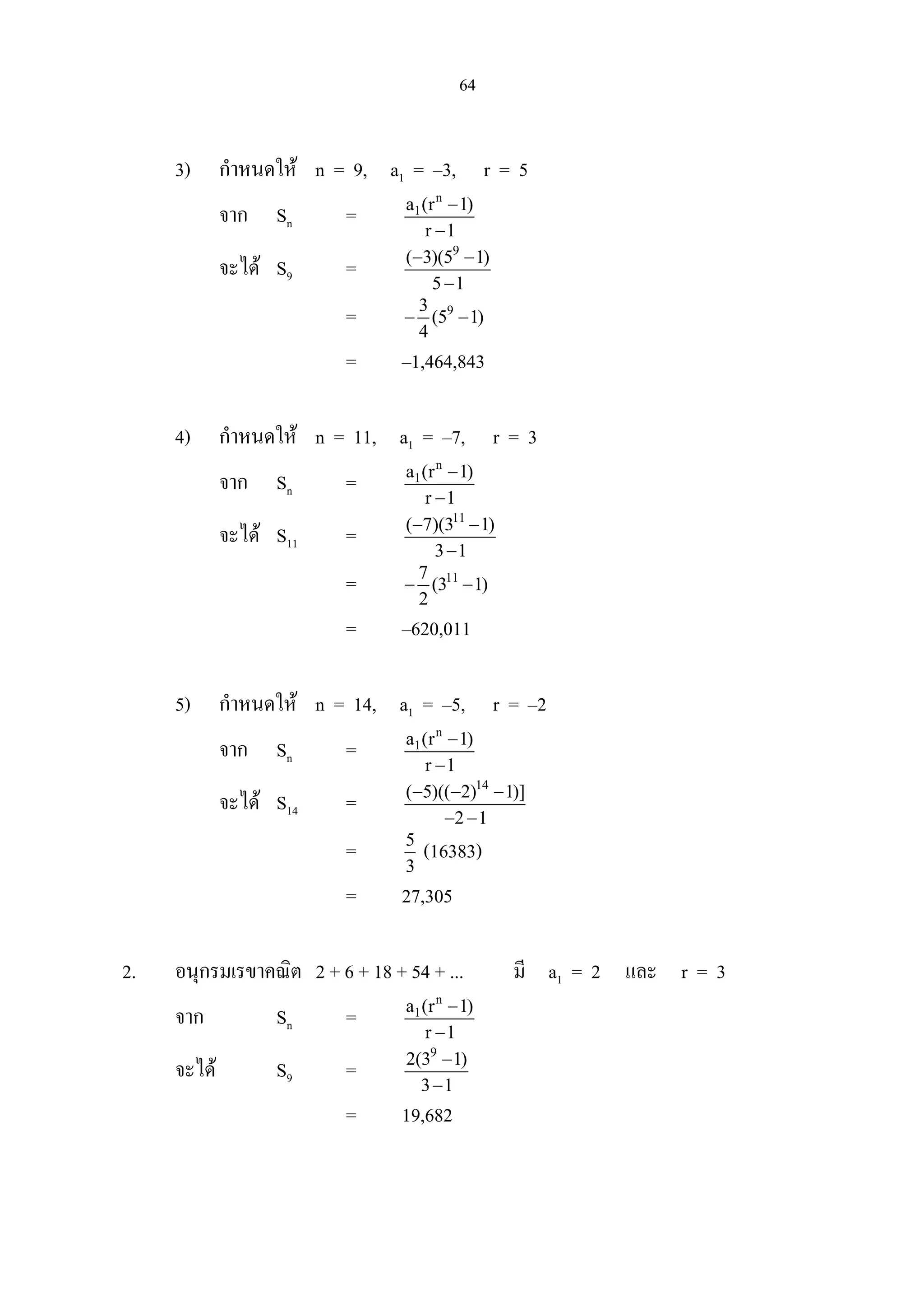 64
3) กําหนดให n = 9, a1 = –3, r = 5
จาก Sn =
n
1a (r 1)
r 1
−
−
จะได S9 =
9
( 3)(5 1)
5 1
− −
−
= 93
(5 1)
4
− −
= –1,464,843
4) กําหนดให n = 11, a1 = –7, r = 3
จาก Sn =
n
1a (r 1)
r 1
−
−
จะได S11 =
11
( 7)(3 1)
3 1
− −
−
= 117
(3 1)
2
− −
= –620,011
5) กําหนดให n = 14, a1 = –5, r = –2
จาก Sn =
n
1a (r 1)
r 1
−
−
จะได S14 =
14
( 5)(( 2) 1)]
2 1
− − −
− −
= 5
3
(16383)
= 27,305
2. อนุกรมเรขาคณิต 2 + 6 + 18 + 54 + ... มี a1 = 2 และ r = 3
จาก Sn =
n
1a (r 1)
r 1
−
−
จะได S9 =
9
2(3 1)
3 1
−
−
= 19,682
 