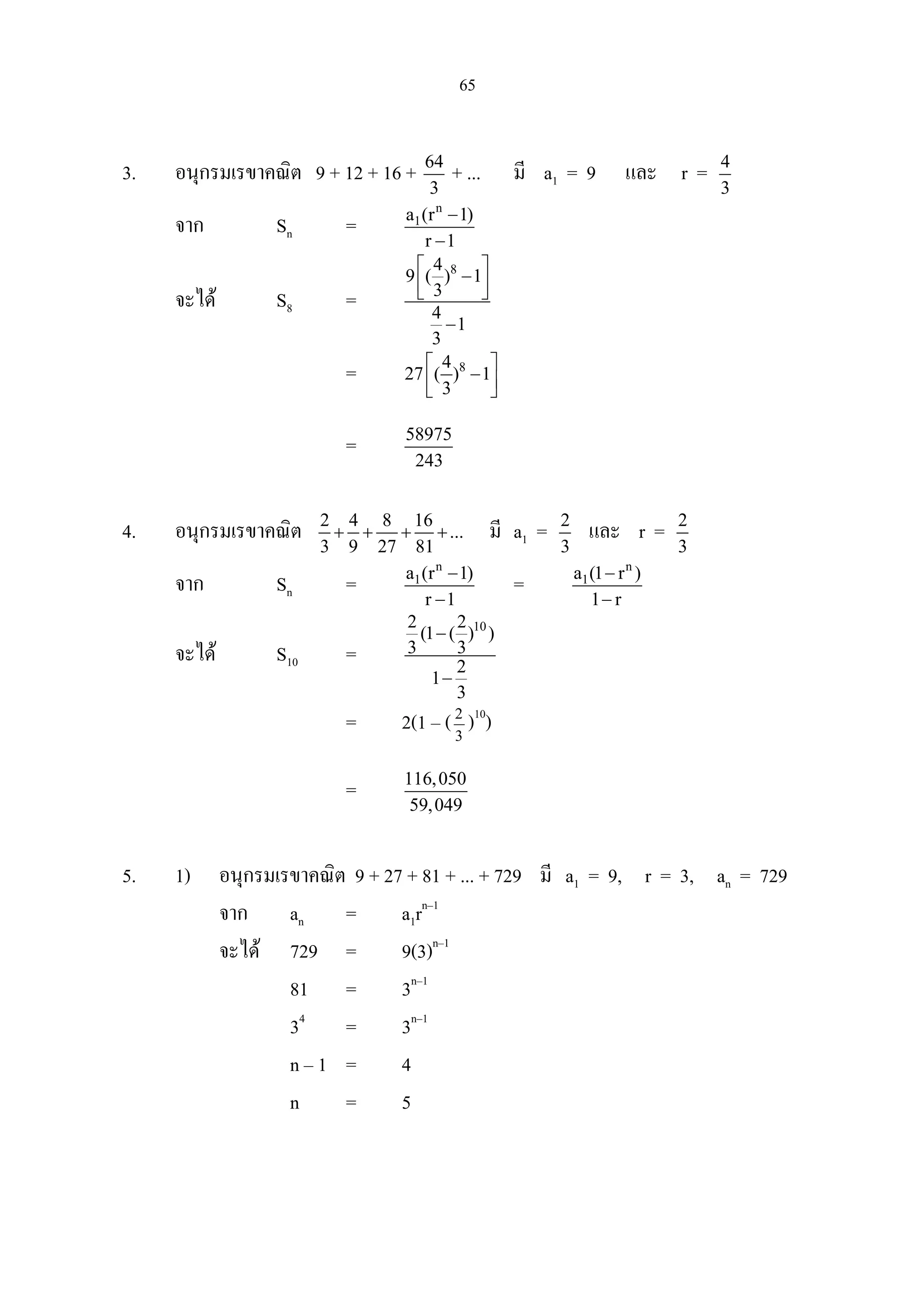 65
3. อนุกรมเรขาคณิต 9 + 12 + 16 + 64
3
+ ... มี a1 = 9 และ r = 4
3
จาก Sn =
n
1a (r 1)
r 1
−
−
จะได S8 =
84
9 ( ) 1
3
4
1
3
 
−  
−
= 84
27 ( ) 1
3
 
−  
= 58975
243
4. อนุกรมเรขาคณิต 2 4 8 16
...
3 9 27 81
+ + + + มี a1 = 2
3
และ r = 2
3
จาก Sn =
n
1a (r 1)
r 1
−
−
=
n
1a (1 r )
1 r
−
−
จะได S10 =
102 2
(1 ( ) )
3 3
2
1
3
−
−
= 2(1 – (3
2
)10
)
= 116,050
59,049
5. 1) อนุกรมเรขาคณิต 9 + 27 + 81 + ... + 729 มี a1 = 9, r = 3, an = 729
จาก an = a1rn–1
จะได 729 = 9(3)n–1
81 = 3n–1
34
= 3n–1
n – 1 = 4
n = 5
 