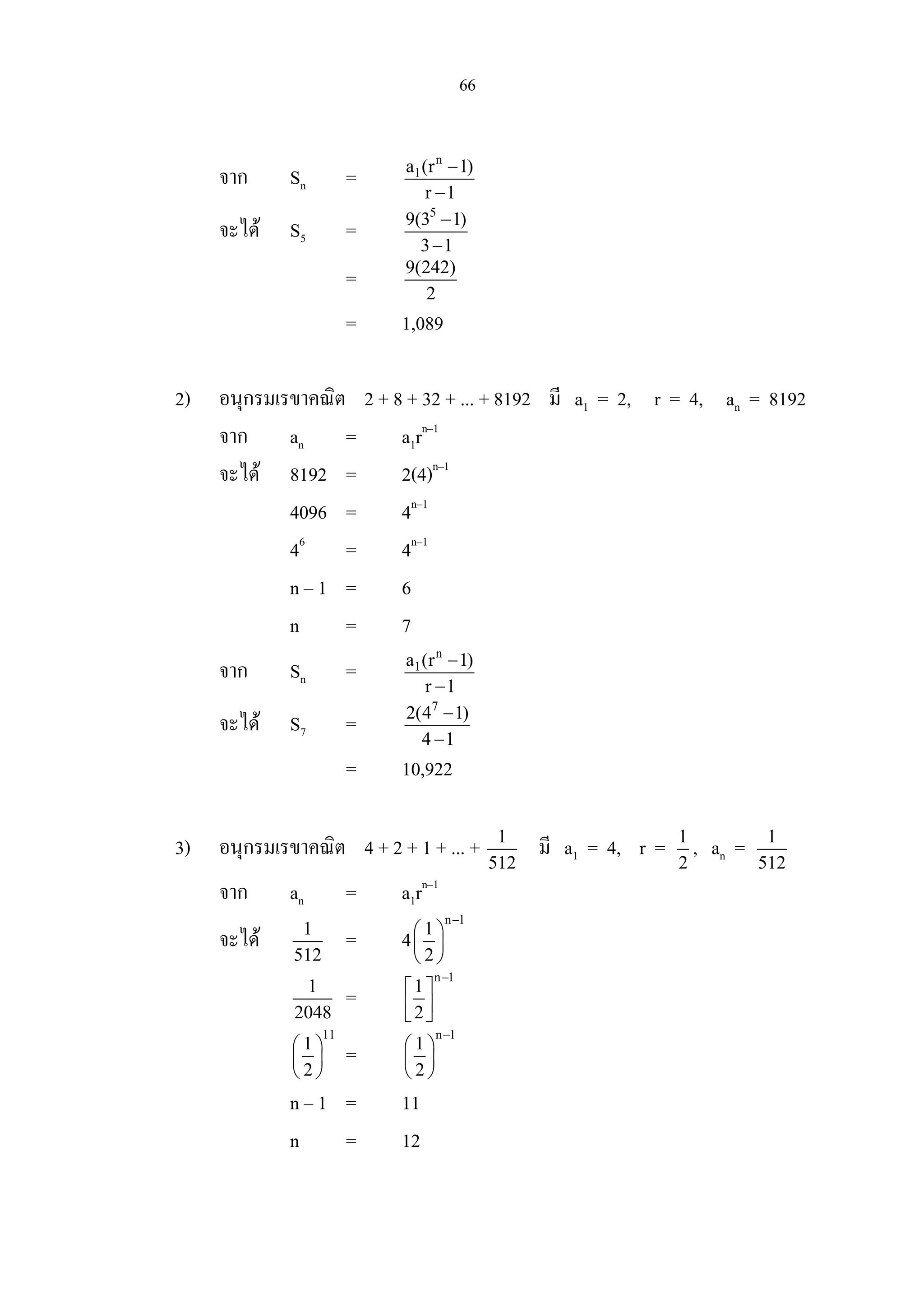 66
จาก Sn =
n
1a (r 1)
r 1
−
−
จะได S5 =
5
9(3 1)
3 1
−
−
= 9(242)
2
= 1,089
2) อนุกรมเรขาคณิต 2 + 8 + 32 + ... + 8192 มี a1 = 2, r = 4, an = 8192
จาก an = a1rn–1
จะได 8192 = 2(4)n–1
4096 = 4n–1
46
= 4n–1
n – 1 = 6
n = 7
จาก Sn =
n
1a (r 1)
r 1
−
−
จะได S7 =
7
2(4 1)
4 1
−
−
= 10,922
3) อนุกรมเรขาคณิต 4 + 2 + 1 + ... + 1
512
มี a1 = 4, r = 1
2
, an = 1
512
จาก an = a1rn–1
จะได 1
512
= 4
n 1
1
2
−
 
 
 
1
2048
=
n 1
1
2
−
 
  
11
1
2
 
 
 
=
n 1
1
2
−
 
 
 
n – 1 = 11
n = 12
 