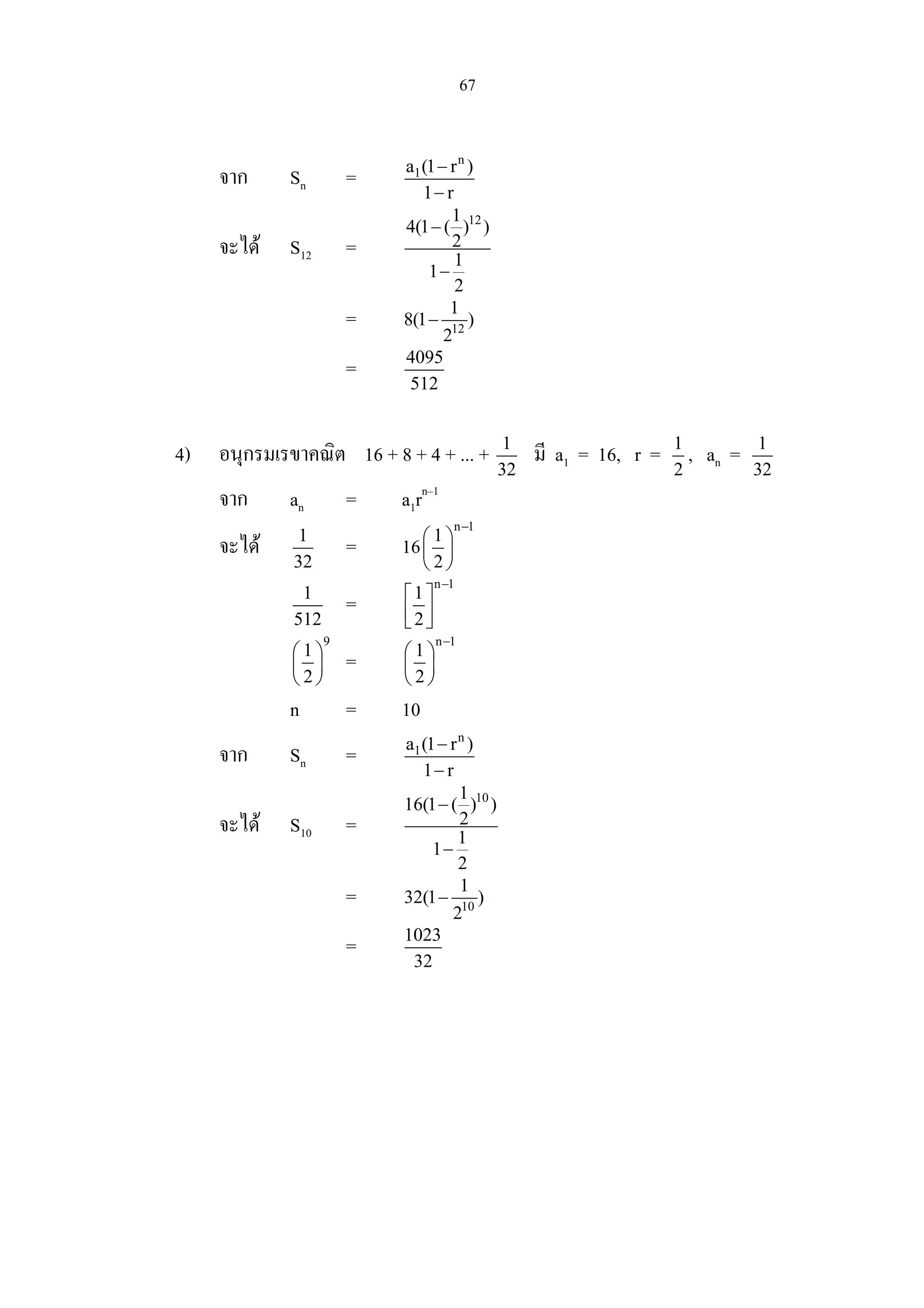 67
จาก Sn =
n
1a (1 r )
1 r
−
−
จะได S12 =
121
4(1 ( ) )
2
1
1
2
−
−
= 12
1
8(1 )
2
−
= 4095
512
4) อนุกรมเรขาคณิต 16 + 8 + 4 + ... + 1
32
มี a1 = 16, r = 1
2
, an = 1
32
จาก an = a1rn–1
จะได 1
32
= 16
n 1
1
2
−
 
 
 
1
512
=
n 1
1
2
−
 
  
9
1
2
 
 
 
=
n 1
1
2
−
 
 
 
n = 10
จาก Sn =
n
1a (1 r )
1 r
−
−
จะได S10 =
101
16(1 ( ) )
2
1
1
2
−
−
= 10
1
32(1 )
2
−
= 1023
32
 
