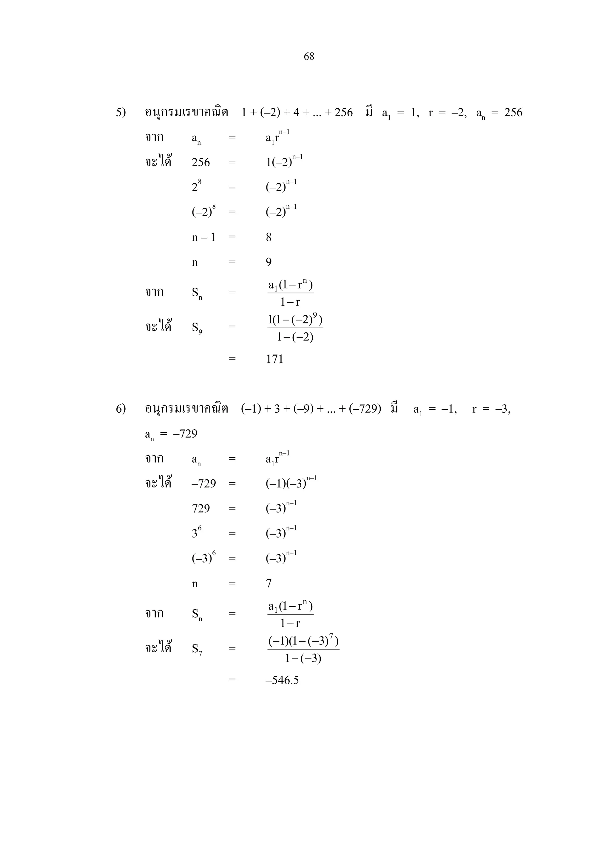 68
5) อนุกรมเรขาคณิต 1 + (–2) + 4 + ... + 256 มี a1 = 1, r = –2, an = 256
จาก an = a1rn–1
จะได 256 = 1(–2)n–1
28
= (–2)n–1
(–2)8
= (–2)n–1
n – 1 = 8
n = 9
จาก Sn =
n
1a (1 r )
1 r
−
−
จะได S9 =
9
1(1 ( 2) )
1 ( 2)
− −
− −
= 171
6) อนุกรมเรขาคณิต (–1) + 3 + (–9) + ... + (–729) มี a1 = –1, r = –3,
an = –729
จาก an = a1rn–1
จะได –729 = (–1)(–3)n–1
729 = (–3)n–1
36
= (–3)n–1
(–3)6
= (–3)n–1
n = 7
จาก Sn =
n
1a (1 r )
1 r
−
−
จะได S7 =
7
( 1)(1 ( 3) )
1 ( 3)
− − −
− −
= –546.5
 