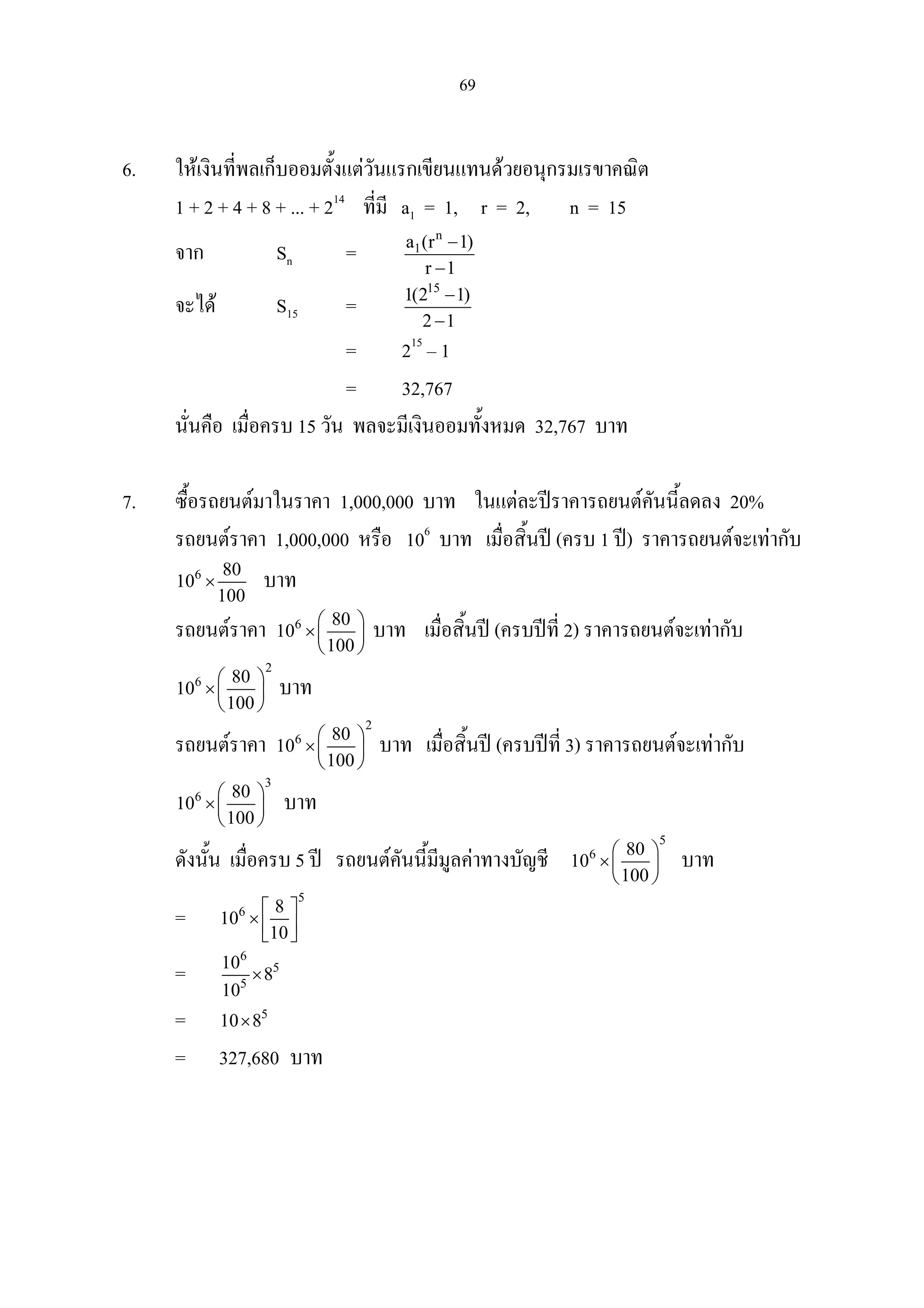 69
6. ใหเงินที่พลเก็บออมตั้งแตวันแรกเขียนแทนดวยอนุกรมเรขาคณิต
1 + 2 + 4 + 8 + ... + 214
ที่มี a1 = 1, r = 2, n = 15
จาก Sn =
n
1a (r 1)
r 1
−
−
จะได S15 =
15
1(2 1)
2 1
−
−
= 215
– 1
= 32,767
นั่นคือ เมื่อครบ 15 วัน พลจะมีเงินออมทั้งหมด 32,767 บาท
7. ซื้อรถยนตมาในราคา 1,000,000 บาท ในแตละปราคารถยนตคันนี้ลดลง 20%
รถยนตราคา 1,000,000 หรือ 106
บาท เมื่อสิ้นป (ครบ 1 ป) ราคารถยนตจะเทากับ
6 80
10
100
× บาท
รถยนตราคา 6 80
10
100
 
× 
 
บาท เมื่อสิ้นป (ครบปที่ 2) ราคารถยนตจะเทากับ
2
6 80
10
100
 
× 
 
บาท
รถยนตราคา
2
6 80
10
100
 
× 
 
บาท เมื่อสิ้นป (ครบปที่ 3) ราคารถยนตจะเทากับ
3
6 80
10
100
 
× 
 
บาท
ดังนั้น เมื่อครบ 5 ป รถยนตคันนี้มีมูลคาทางบัญชี
5
6 80
10
100
 
× 
 
บาท
=
5
6 8
10
10
 
×   
=
6
5
5
10
8
10
×
= 5
10 8×
= 327,680 บาท
 
