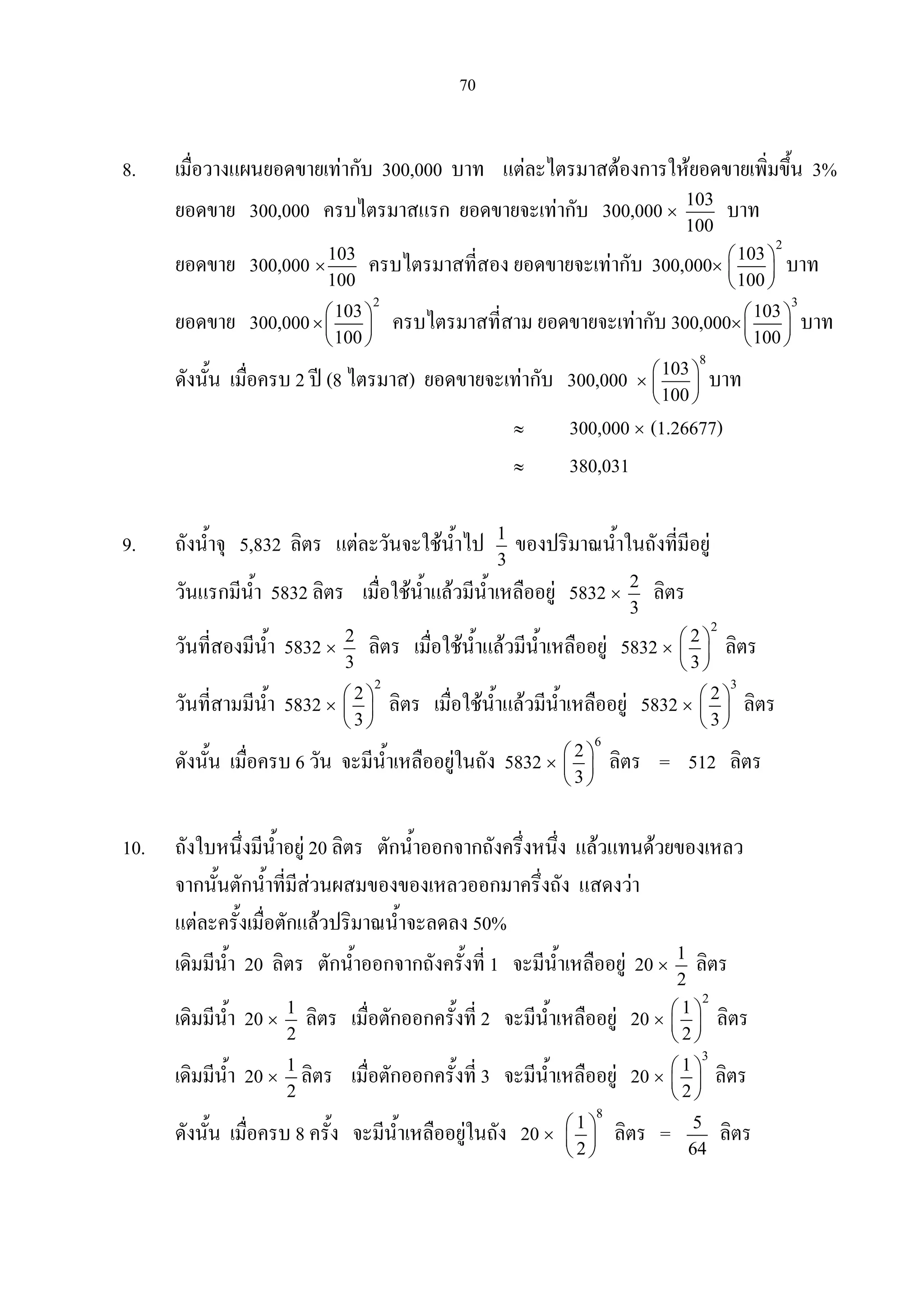 70
8. เมื่อวางแผนยอดขายเทากับ 300,000 บาท แตละไตรมาสตองการใหยอดขายเพิ่มขึ้น 3%
ยอดขาย 300,000 ครบไตรมาสแรก ยอดขายจะเทากับ 300,000 ×
103
100
บาท
ยอดขาย 300,000 ×
103
100
ครบไตรมาสที่สอง ยอดขายจะเทากับ 300,000×
2
103
100
 
 
 
บาท
ยอดขาย 300,000×
2
103
100
 
 
 
ครบไตรมาสที่สาม ยอดขายจะเทากับ 300,000×
3
103
100
 
 
 
บาท
ดังนั้น เมื่อครบ 2 ป (8 ไตรมาส) ยอดขายจะเทากับ 300,000 ×
8
103
100
 
 
 
บาท
≈ 300,000 × (1.26677)
≈ 380,031
9. ถังน้ําจุ 5,832 ลิตร แตละวันจะใชน้ําไป 1
3
ของปริมาณน้ําในถังที่มีอยู
วันแรกมีน้ํา 5832 ลิตร เมื่อใชน้ําแลวมีน้ําเหลืออยู 5832 ×
2
3
ลิตร
วันที่สองมีน้ํา 5832 ×
2
3
ลิตร เมื่อใชน้ําแลวมีน้ําเหลืออยู 5832 ×
2
2
3
 
 
 
ลิตร
วันที่สามมีน้ํา 5832 ×
2
2
3
 
 
 
ลิตร เมื่อใชน้ําแลวมีน้ําเหลืออยู 5832 ×
3
2
3
 
 
 
ลิตร
ดังนั้น เมื่อครบ 6 วัน จะมีน้ําเหลืออยูในถัง 5832 ×
6
2
3
 
 
 
ลิตร = 512 ลิตร
10. ถังใบหนึ่งมีน้ําอยู 20 ลิตร ตักน้ําออกจากถังครึ่งหนึ่ง แลวแทนดวยของเหลว
จากนั้นตักน้ําที่มีสวนผสมของของเหลวออกมาครึ่งถัง แสดงวา
แตละครั้งเมื่อตักแลวปริมาณน้ําจะลดลง 50%
เดิมมีน้ํา 20 ลิตร ตักน้ําออกจากถังครั้งที่ 1 จะมีน้ําเหลืออยู 20 ×
1
2
ลิตร
เดิมมีน้ํา 20 ×
1
2
ลิตร เมื่อตักออกครั้งที่ 2 จะมีน้ําเหลืออยู 20 ×
2
1
2
 
 
 
ลิตร
เดิมมีน้ํา 20 ×
1
2
ลิตร เมื่อตักออกครั้งที่ 3 จะมีน้ําเหลืออยู 20 ×
3
1
2
 
 
 
ลิตร
ดังนั้น เมื่อครบ 8 ครั้ง จะมีน้ําเหลืออยูในถัง 20 ×
8
1
2
 
 
 
ลิตร = 5
64
ลิตร
 