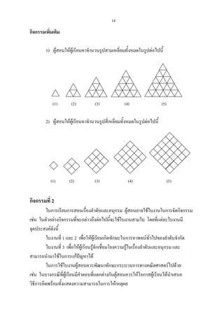 14
กิจกรรมเพิ่มเติม
1) ผูสอนใหผูเรียนหาจํานวนรูปสามเหลี่ยมทั้งหมดในรูปตอไปนี้
(1) (2) (3) (4) (5)
2) ผูสอนใหผูเรียนหาจํานวนรูปสี่เหลี่ยมทั้งหมดในรูปตอไปนี้
(1) (2) (3) (4) (5)
กิจกรรมที่ 2
ในการเรียนการสอนเรื่องลําดับและอนุกรม ผูสอนอาจใชใบงานในการจัดกิจกรรม
เชน ในตัวอยางกิจกรรมที่จะกลาวถึงตอไปนี้จะใชใบงานสามใบ โดยที่แตละใบงานมี
จุดประสงคดังนี้
ใบงานที่ 1 และ 2 เพื่อใหผูเรียนเกิดทักษะในการหาพจนทั่วไปของลําดับจํากัด
ใบงานที่ 3 เพื่อใหผูเรียนรูจักเชื่อมโยงความรูในเรื่องลําดับและอนุกรม และ
สามารถนํามาใชในการแกปญหาได
ในการใชใบงานผูสอนควรพัฒนาทักษะกระบวนการทางคณิตศาสตรไปดวย
เชน ในบางกรณีที่ผูเรียนมีคําตอบที่แตกตางกันผูสอนควรใหโอกาสผูเรียนไดนําเสนอ
วิธีการคิดพรอมทั้งแสดงความสามารถในการใหเหตุผล
 