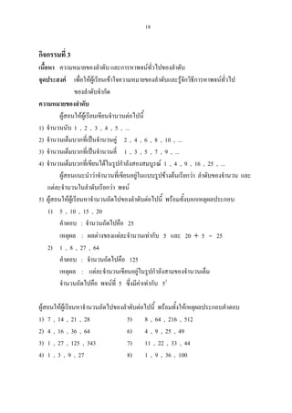 18
กิจกรรมที่ 3
เนื้อหา ความหมายของลําดับ และการหาพจนทั่วไปของลําดับ
จุดประสงค เพื่อใหผูเรียนเขาใจความหมายของลําดับและรูจักวิธีการหาพจนทั่วไป
ของลําดับจํากัด
ความหมายของลําดับ
ผูสอนใหผูเรียนเขียนจํานวนตอไปนี้
1) จํานวนนับ 1 , 2 , 3 , 4 , 5 , ...
2) จํานวนเต็มบวกที่เปนจํานวนคู 2 , 4 , 6 , 8 , 10 , ...
3) จํานวนเต็มบวกที่เปนจํานวนคี่ 1 , 3 , 5 , 7 , 9 , ...
4) จํานวนเต็มบวกที่เขียนไดในรูปกําลังสองสมบูรณ 1 , 4 , 9 , 16 , 25 , ...
ผูสอนแนะนําวาจํานวนที่เขียนอยูในแบบรูปขางตนเรียกวา ลําดับของจํานวน และ
แตละจํานวนในลําดับเรียกวา พจน
5) ผูสอนใหผูเรียนหาจํานวนถัดไปของลําดับตอไปนี้ พรอมทั้งบอกเหตุผลประกอบ
1) 5 , 10 , 15 , 20
คําตอบ : จํานวนถัดไปคือ 25
เหตุผล : ผลตางของแตละจํานวนเทากับ 5 และ 20 + 5 = 25
2) 1 , 8 , 27 , 64
คําตอบ : จํานวนถัดไปคือ 125
เหตุผล : แตละจํานวนเขียนอยูในรูปกําลังสามของจํานวนเต็ม
จํานวนถัดไปคือ พจนที่ 5 ซึ่งมีคาเทากับ 53
ผูสอนใหผูเรียนหาจํานวนถัดไปของลําดับตอไปนี้ พรอมทั้งใหเหตุผลประกอบคําตอบ
1) 7 , 14 , 21 , 28 5) 8 , 64 , 216 , 512
2) 4 , 16 , 36 , 64 6) 4 , 9 , 25 , 49
3) 1 , 27 , 125 , 343 7) 11 , 22 , 33 , 44
4) 1 , 3 , 9 , 27 8) 1 , 9 , 36 , 100
 