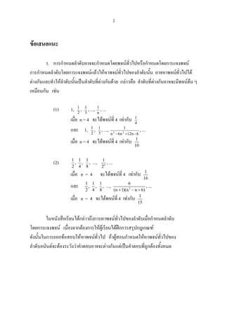 2
ขอเสนอแนะ
1. การกําหนดลําดับอาจจะกําหนดโดยพจนทั่วไปหรือกําหนดโดยการแจงพจน
การกําหนดลําดับโดยการแจงพจนแลวใหหาพจนทั่วไปของลําดับนั้น อาจหาพจนทั่วไปได
ตางกันและทําใหลําดับนั้นเปนลําดับที่ตางกันดวย กลาวคือ ลําดับที่ตางกันอาจจะมีพจนตน ๆ
เหมือนกัน เชน
(1) 1, 2
1
, 3
1
, ..., n
1
, ...
เมื่อ n = 4 จะไดพจนที่ 4 เทากับ 4
1
และ 1, 2
1
, 3
1
, ...,
6n12n6n
1
23
−+−
, ...
เมื่อ n = 4 จะไดพจนที่ 4 เทากับ 1
10
(2) 1 1 1
, ,
2 4 8
, ..., n
1
2
, ...
เมื่อ n = 4 จะไดพจนที่ 4 เทากับ 1
16
และ 1 1 1
, ,
2 4 8
, ..., 2
6
(n 1)(n n 6)+ − +
, ...
เมื่อ n = 4 จะไดพจนที่ 4 เทากับ 1
15
ในหนังสือเรียนไดกลาวถึงการหาพจนทั่วไปของลําดับเมื่อกําหนดลําดับ
โดยการแจงพจน เนื่องจากตองการใหผูเรียนไดฝกการสรุปกฎเกณฑ
ดังนั้นในการออกขอสอบใหหาพจนทั่วไป ถาผูสอนกําหนดใหหาพจนทั่วไปของ
ลําดับอนันตจะตองระวังวาคําตอบอาจจะตางกันแตเปนคําตอบที่ถูกตองทั้งหมด
 