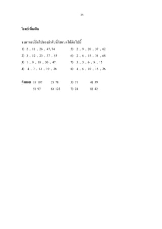 25
โจทยเพิ่มเติม
จงหาพจนถัดไปของลําดับที่กําหนดใหตอไปนี้
1) 2 , 11 , 26 , 47, 74 5) 2 , 9 , 20 , 37 , 62
2) 3 , 12 , 23 , 37 , 55 6) 2 , 6 , 15 , 34 , 68
3) 1 , 9 , 18 , 30 , 47 7) 3 , 3 , 6 , 9 , 15
4) 4 , 7 , 12 , 19 , 28 8) 4 , 6 , 10 , 16 , 26
คําตอบ 1) 107 2) 78 3) 71 4) 39
5) 97 6) 122 7) 24 8) 42
 