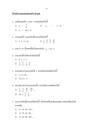 26
ตัวอยางแบบทดสอบประจําบท
1. จงเขียนพจนที่ 1, 2 และ 3 ของลําดับตอไปนี้
1) an = n
2
2) an = 2 – 3n
3) an = n(n – 1)
2. จงหาพจนที่ 5 ของลําดับที่กําหนดใหตอไปนี้
1) 1, 6, 11, 16 2) 3
1
, 5
4
, 7
9
, 9
16
3. จงหาวา 64 เปนพจนที่เทาใดของลําดับ an = 5n + 4
4. จงหาพจนทั่วไปของลําดับตอไปนี้
1) 0, 1, 2, 3
2) 2
1
, 3
2
, 4
3
, 5
4
5. จงหาผลตางรวมและพจนที่ n ของลําดับเลขคณิตตอไปนี้
1) 1, 4, 7, 10, ...
2) 14, 8, 2, –4, ...
6. จงหาอัตราสวนรวมและพจนที่ n ของลําดับเรขาคณิตตอไปนี้
1) 2
1
, 2
5
, 2
25
, 2
125
, ...
2) 10, 5, 2
5
, 4
5
, ...
7. จงหาวาลําดับที่กําหนดใหตอไปนี้ มีลําดับใดเปนลําดับเลขคณิต ลําดับใดเปนลําดับ
เรขาคณิต
1) 15, 30, 60, 120, ...
2) 15, 30, 45, 60, ...
3) 15, 30, 90, 360, ...
 