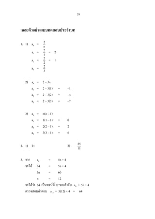28
เฉลยตัวอยางแบบทดสอบประจําบท
1. 1) an = 2
n
a1 = 2
1
= 2
a2 = 2
2
= 1
a3 = 2
3
2) an = 2 – 3n
a1 = 2 – 3(1) = –1
a2 = 2 – 3(2) = –4
a3 = 2 – 3(3) = –7
3) an = n(n – 1)
a1 = 1(1 – 1) = 0
a2 = 2(2 – 1) = 2
a3 = 3(3 – 1) = 6
2. 1) 21 2) 25
11
3. จาก an = 5n + 4
จะได 64 = 5n + 4
5n = 60
n = 12
จะไดวา 64 เปนพจนที่ 12 ของลําดับ an = 5n + 4
ตรวจสอบคําตอบ a12 = 5(12) + 4 = 64
 