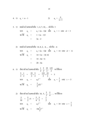 29
4. 1) an = n – 1 2) an = n
n 1+
5. 1) ผลตางรวมของลําดับ 1, 4, 7, 10, ... เทากับ 3
จาก an = a1 + (n – 1)d เมื่อ a1 = 1 และ d = 3
จะได an = 1 + (n – 1)3
= 3n – 2
2) ผลตางรวมของลําดับ 14, 8, 2, –4, ... เทากับ –6
จาก an = a1 + (n – 1)d เมื่อ a1 = 14 และ d = –6
จะได an = 14 + (n – 1)(–6)
= 14 – 6n + 6
= 20 – 6n
6. 1) อัตราสวนรวมของลําดับ 1 5 25 125
, , ,
2 2 2 2
หาไดจาก
5 1
2 2
÷ = 25 5
2 2
÷ = 125 25
2 2
÷ = 5
จาก an = a1rn–1
เมื่อ a1 = 1
2
และ r = 5
จะได an = n 11
(5)
2
−
2) อัตราสวนรวมของลําดับ 10, 5, 5
2
, 5
4
, ... หาไดจาก
5
10
= 5
5
2
÷ = 5 5
4 2
÷ = 1
2
จาก an = a1rn–1
เมื่อ a1 = 10 และ r = 1
2
จะได an = n 11
10( )
2
−
 