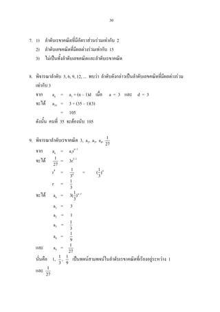 30
7. 1) ลําดับเรขาคณิตที่มีอัตราสวนรวมเทากับ 2
2) ลําดับเลขคณิตที่มีผลตางรวมเทากับ 15
3) ไมเปนทั้งลําดับเลขคณิตและลําดับเรขาคณิต
8. พิจารณาลําดับ 3, 6, 9, 12, ... พบวา ลําดับดังกลาวเปนลําดับเลขคณิตที่มีผลตางรวม
เทากับ 3
จาก an = a1 + (n – 1)d เมื่อ a = 3 และ d = 3
จะได a35 = 3 + (35 – 1)(3)
= 105
ดังนั้น คนที่ 35 จะตองนับ 105
9. พิจารณาลําดับเรขาคณิต 3, a2, a3, a4, 1
27
จาก an = a1rn–1
จะได 1
27
= 3r5–1
r4
= 4
1
3
= 41
( )
3
r = 1
3
จะได an = n 11
3( )
3
−
a1 = 3
a2 = 1
a3 = 1
3
a4 = 1
9
และ a5 = 1
27
นั่นคือ 1, 1
3
, 1
9
เปนพจนสามพจนในลําดับเรขาคณิตที่เรียงอยูระหวาง 1
และ 1
27
 