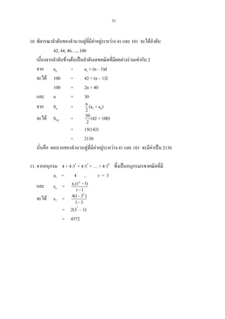 31
10. พิจารณาลําดับของจํานวนคูที่มีคาอยูระหวาง 41 และ 101 จะไดลําดับ
42, 44, 46, ..., 100
เนื่องจากลําดับขางตนเปนลําดับเลขคณิตที่มีผลตางรวมเทากับ 2
จาก an = a1 + (n – 1)d
จะได 100 = 42 + (n – 1)2
100 = 2n + 40
และ n = 30
จาก Sn = n
2
(a1 + an)
จะได S30 = 30
2
(42 + 100)
= 15(142)
= 2130
นั่นคือ ผลบวกของจํานวนคูที่มีคาอยูระหวาง 41 และ 101 จะมีคาเปน 2130
11. จากอนุกรม 4 + 4⋅31
+ 4⋅32
+ … + 4⋅36
ซึ่งเปนอนุกรมเรขาคณิตที่มี
a1 = 4 , r = 3
และ sn =
n
1a (r 1)
r 1
−
−
จะได s7 =
7
4(1 3 )
1 3
−
−
= 2(37
– 1)
= 4372
 