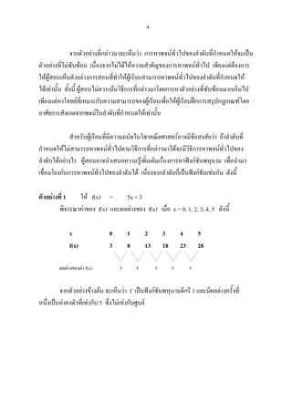 4
จากตัวอยางที่กลาวมาจะเห็นวา การหาพจนทั่วไปของลําดับที่กําหนดใหจะเปน
ตัวอยางที่ไมซับซอน เนื่องจากไมไดใหความสําคัญของการหาพจนทั่วไป เพียงแตตองการ
ใหผูสอนเห็นตัวอยางการสอนที่ทําใหผูเรียนสามารถหาพจนทั่วไปของลําดับที่กําหนดให
ไดเทานั้น ทั้งนี้ ผูสอนไมควรเนนวิธีการที่กลาวมาโดยการหาตัวอยางที่ซับซอนมากเกินไป
เพียงแตหาโจทยที่เหมาะกับความสามารถของผูเรียนเพื่อใหผูเรียนฝกการสรุปกฎเกณฑโดย
อาศัยการสังเกตจากพจนในลําดับที่กําหนดใหเทานั้น
สําหรับผูเรียนที่มีความถนัดในวิชาคณิตศาสตรอาจมีขอสงสัยวา ถาลําดับที่
กําหนดใหไมสามารถหาพจนทั่วไปตามวิธีการที่กลาวมาไดจะมีวิธีการหาพจนทั่วไปของ
ลําดับไดอยางไร ผูสอนอาจนําเสนอความรูเพิ่มเติมเรื่องการหาฟงกชันพหุนาม เพื่อนํามา
เชื่อมโยงกับการหาพจนทั่วไปของลําดับได เนื่องจากลําดับก็เปนฟงกชันเชนกัน ดังนี้
ตัวอยางที่ 1 ให f(x) = 5x + 3
พิจารณาคาของ f(x) และผลตางของ f(x) เมื่อ x = 0, 1, 2, 3, 4, 5 ดังนี้
x 0 1 2 3 4 5
f(x) 3 8 13 18 23 28
ผลตางของคา f(x) 5 5 5 5 5
จากตัวอยางขางตน จะเห็นวา f เปนฟงกชันพหุนามดีกรี 1 และมีผลตางครั้งที่
หนึ่งเปนคาคงตัวที่เทากับ 5 ซึ่งไมเทากับศูนย
 