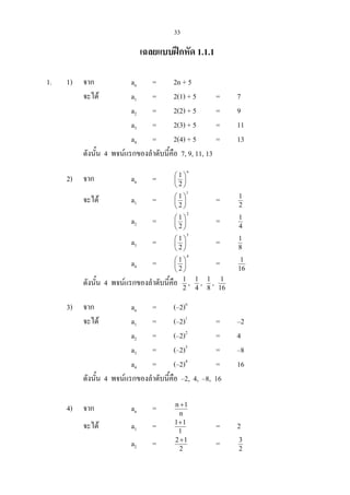 33
เฉลยแบบฝกหัด 1.1.1
1. 1) จาก an = 2n + 5
จะได a1 = 2(1) + 5 = 7
a2 = 2(2) + 5 = 9
a3 = 2(3) + 5 = 11
a4 = 2(4) + 5 = 13
ดังนั้น 4 พจนแรกของลําดับนี้คือ 7, 9, 11, 13
2) จาก an =
n
2
1






จะได a1 =
1
2
1






= 2
1
a2 =
2
2
1






= 4
1
a3 =
3
2
1






= 8
1
a4 =
4
2
1






= 16
1
ดังนั้น 4 พจนแรกของลําดับนี้คือ 2
1
, 4
1
, 8
1
, 16
1
3) จาก an = (–2)n
จะได a1 = (–2)1
= –2
a2 = (–2)2
= 4
a3 = (–2)3
= –8
a4 = (–2)4
= 16
ดังนั้น 4 พจนแรกของลําดับนี้คือ –2, 4, –8, 16
4) จาก an = n
1n +
จะได a1 = 1
11+
= 2
a2 = 2
12+
= 2
3
 