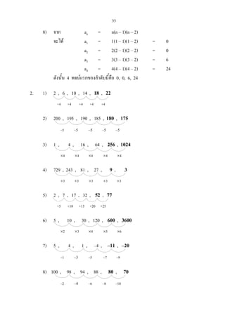 35
8) จาก an = n(n – 1)(n – 2)
จะได a1 = 1(1 – 1)(1 – 2) = 0
a2 = 2(2 – 1)(2 – 2) = 0
a3 = 3(3 – 1)(3 – 2) = 6
a4 = 4(4 – 1)(4 – 2) = 24
ดังนั้น 4 พจนแรกของลําดับนี้คือ 0, 0, 6, 24
2. 1) 2 , 6 , 10 , 14 , 18 , 22
+4 +4 +4 +4 +4
2) 200 , 195 , 190 , 185 , 180 , 175
–5 –5 –5 –5 –5
3) 1 , 4 , 16 , 64 , 256 , 1024
×4 ×4 ×4 ×4 ×4
4) 729 , 243 , 81 , 27 , 9 , 3
÷3 ÷3 ÷3 ÷3 ÷3
5) 2 , 7 , 17 , 32 , 52 , 77
+5 +10 +15 +20 +25
6) 5 , 10 , 30 , 120 , 600 , 3600
×2 ×3 ×4 ×5 ×6
7) 5 , 4 , 1 , –4 , –11 , –20
–1 –3 –5 –7 –9
8) 100 , 98 , 94 , 88 , 80 , 70
–2 –4 –6 –8 –10
 