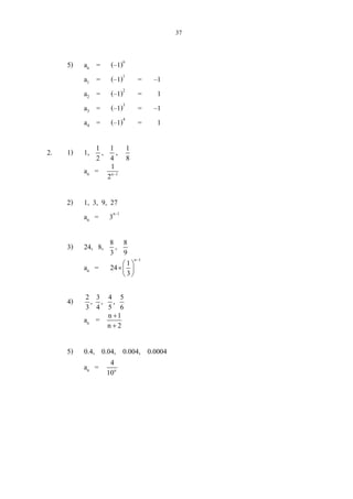37
5) an = (–1)n
a1 = (–1)1
= –1
a2 = (–1)2
= 1
a3 = (–1)3
= –1
a4 = (–1)4
= 1
2. 1) 1, 1
2
, 1
4
, 1
8
an = n 1
1
2 −
2) 1, 3, 9, 27
an = 3n–1
3) 24, 8, 8
3
, 8
9
an =
n 1
1
24
3
−
 
× 
 
4) 2 3 4 5
, , ,
3 4 5 6
an = n 1
n 2
+
+
5) 0.4, 0.04, 0.004, 0.0004
an = n
4
10
 