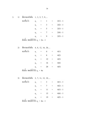 38
3. 1) พิจารณาลําดับ 1, 3, 5, 7, 9, ...
จะเห็นวา a1 = 1 = 2(1) – 1
a2 = 3 = 2(2) – 1
a3 = 5 = 2(3) – 1
a4 = 7 = 2(4) – 1
a5 = 9 = 2(5) – 1
ดังนั้น พจนทั่วไป an = 2n – 1
2) พิจารณาลําดับ 4, 8, 12, 16, 20, ...
จะเห็นวา a1 = 4 = 4(1)
a2 = 8 = 4(2)
a3 = 12 = 4(3)
a4 = 16 = 4(4)
a5 = 20 = 4(5)
ดังนั้น พจนทั่วไป an = 4n
3) พิจารณาลําดับ 3, 7, 11, 15, 19, ...
จะเห็นวา a1 = 3 = 4(1) – 1
a2 = 7 = 4(2) – 1
a3 = 11 = 4(3) – 1
a4 = 15 = 4(4) – 1
a5 = 19 = 4(5) – 1
ดังนั้น พจนทั่วไป an = 4n – 1
 