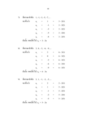 40
7) พิจารณาลําดับ 1, –1, –3, –5, –7, ...
จะเห็นวา a1 = 1 = 3 – 2(1)
a2 = –1 = 3 – 2(2)
a3 = –3 = 3 – 2(3)
a4 = –5 = 3 – 2(4)
a5 = –8 = 3 – 2(5)
ดังนั้น พจนทั่วไป an = 3 – 2n
8) พิจารณาลําดับ 3, 0, –3, –6, –9, ...
จะเห็นวา a1 = 3 = 6 – 3(1)
a2 = 0 = 6 – 3(2)
a3 = –3 = 6 – 3(3)
a4 = –6 = 6 – 3(4)
a5 = –9 = 6 – 3(5)
ดังนั้น พจนทั่วไป an = 6 – 3n
9) พิจารณาลําดับ 3, 1, –1, –3, –5, ...
จะเห็นวา a1 = 3 = 5 – 2(1)
a2 = 1 = 5 – 2(2)
a3 = –1 = 5 – 2(3)
a4 = –3 = 5 – 2(4)
a5 = –5 = 5 – 2(5)
ดังนั้น พจนทั่วไป an = 5 – 2n
 