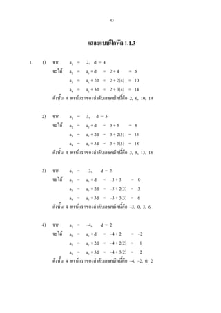 43
เฉลยแบบฝกหัด 1.1.3
1. 1) จาก a1 = 2, d = 4
จะได a2 = a1 + d = 2 + 4 = 6
a3 = a1 + 2d = 2 + 2(4) = 10
a4 = a1 + 3d = 2 + 3(4) = 14
ดังนั้น 4 พจนแรกของลําดับเลขคณิตนี้คือ 2, 6, 10, 14
2) จาก a1 = 3, d = 5
จะได a2 = a1 + d = 3 + 5 = 8
a3 = a1 + 2d = 3 + 2(5) = 13
a4 = a1 + 3d = 3 + 3(5) = 18
ดังนั้น 4 พจนแรกของลําดับเลขคณิตนี้คือ 3, 8, 13, 18
3) จาก a1 = –3, d = 3
จะได a2 = a1 + d = –3 + 3 = 0
a3 = a1 + 2d = –3 + 2(3) = 3
a4 = a1 + 3d = –3 + 3(3) = 6
ดังนั้น 4 พจนแรกของลําดับเลขคณิตนี้คือ –3, 0, 3, 6
4) จาก a1 = –4, d = 2
จะได a2 = a1 + d = –4 + 2 = –2
a3 = a1 + 2d = –4 + 2(2) = 0
a4 = a1 + 3d = –4 + 3(2) = 2
ดังนั้น 4 พจนแรกของลําดับเลขคณิตนี้คือ –4, –2, 0, 2
 