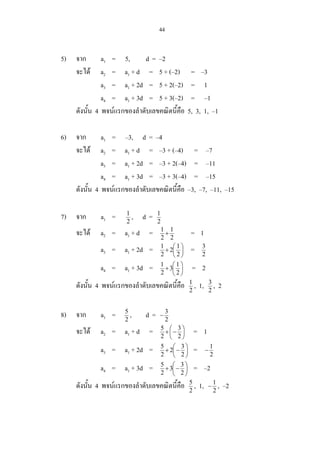 44
5) จาก a1 = 5, d = –2
จะได a2 = a1 + d = 5 + (–2) = –3
a3 = a1 + 2d = 5 + 2(–2) = 1
a4 = a1 + 3d = 5 + 3(–2) = –1
ดังนั้น 4 พจนแรกของลําดับเลขคณิตนี้คือ 5, 3, 1, –1
6) จาก a1 = –3, d = –4
จะได a2 = a1 + d = –3 + (–4) = –7
a3 = a1 + 2d = –3 + 2(–4) = –11
a4 = a1 + 3d = –3 + 3(–4) = –15
ดังนั้น 4 พจนแรกของลําดับเลขคณิตนี้คือ –3, –7, –11, –15
7) จาก a1 = 2
1
, d = 2
1
จะได a2 = a1 + d = 2
1
2
1
+ = 1
a3 = a1 + 2d = 





+
2
1
2
2
1
= 2
3
a4 = a1 + 3d = 





+
2
1
3
2
1
= 2
ดังนั้น 4 พจนแรกของลําดับเลขคณิตนี้คือ 2
1
, 1, 2
3
, 2
8) จาก a1 = 2
5
, d = 2
3
−
จะได a2 = a1 + d = 





−+
2
3
2
5
= 1
a3 = a1 + 2d = 





−+
2
3
2
2
5
= 2
1
−
a4 = a1 + 3d = 





−+
2
3
3
2
5
= –2
ดังนั้น 4 พจนแรกของลําดับเลขคณิตนี้คือ 2
5
, 1, 2
1
− , –2
 