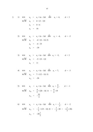 45
2. 1) จาก an = a1 + (n – 1)d เมื่อ a1 = 4, d = 3
จะได a3 = 4 + (3 – 1)3
a3 = 4 + 6
a3 = 10
2) จาก an = a1 + (n – 1)d เมื่อ a1 = –4, d = –5
จะได a8 = –4 + (8 – 1)(–5)
a8 = –4 – 35
a8 = –39
3) จาก an = a1 + (n – 1)d เมื่อ a1 = –5, d = 2
จะได a9 = –5 + (9 – 1)2
a9 = 11
4) จาก an = a1 + (n – 1)d เมื่อ a1 = 7, d = –3
จะได a12 = 7 + (12 – 1)(–3)
a12 = –26
5) จาก an = a1 + (n – 1)d เมื่อ a1 = 5
4
, d = –1
จะได a20 = 5
4
+ (20 – 1)(–1) = 4
19
5
−
a12 = 91
5
−
6) จาก an = a1 + (n – 1)d เมื่อ a1 = 2
1
− , d = –2
จะได a15 = 2
1
− + (15 – 1)(–2) = 1
28
2
− − = 1
( 28)
2
− +
a15 = 1
28
2
−
 