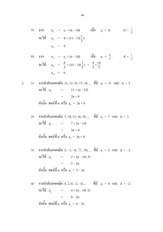 46
7) จาก an = a1 + (n – 1)d เมื่อ a1 = 4, d = 2
1
จะได a11 = 4 + (11 – 1)(1
2
)
a11 = 9
8) จาก an = a1 + (n – 1)d เมื่อ a1 = 3
4
, d = 3
1
จะได a15 = 4
3
+ (15 – 1)(1
3
) = 4 14
3 3
+
a15 = 6
3. 1) จากลําดับเลขคณิต 11, 13, 15, 17, 19, ... ที่มี a1 = 11 และ d = 2
จะได an = 11 + (n – 1)2
= 2n + 9
ดังนั้น พจนที่ n หรือ an = 2n + 9
2) จากลําดับเลขคณิต 7, 10, 13, 16, 19, ... ที่มี a1 = 7 และ d = 3
จะได an = 7 + (n – 1)3
= 3n + 4
ดังนั้น พจนที่ n หรือ an = 3n + 4
3) จากลําดับเลขคณิต 2, –1, –4, –7, –10, ... ที่มี a1 = 2 และ d = –3
จะได an = 2 + (n – 1)(–3)
= 5 – 3n
ดังนั้น พจนที่ n หรือ an = 5 – 3n
4) จากลําดับเลขคณิต 4, 2, 0, –2, –4, ... ที่มี a1 = 4 และ d = –2
จะได an = 4 + (n – 1)(–2)
= 6 – 2n
ดังนั้น พจนที่ n หรือ an = 6 – 2n
 