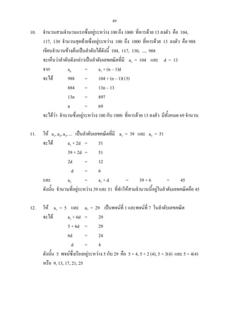 49
10. จํานวนสามจํานวนแรกซึ่งอยูระหวาง 100 ถึง 1000 ที่หารดวย 13 ลงตัว คือ 104,
117, 130 จํานวนสุดทายซึ่งอยูระหวาง 100 ถึง 1000 ที่หารดวย 13 ลงตัว คือ 988
เขียนจํานวนขางตนเปนลําดับไดดังนี้ 104, 117, 130, ..., 988
จะเห็นวาลําดับดังกลาวเปนลําดับเลขคณิตที่มี a1 = 104 และ d = 13
จาก an = a1 + (n – 1)d
จะได 988 = 104 + (n – 1)(13)
884 = 13n – 13
13n = 897
n = 69
จะไดวา จํานวนซึ่งอยูระหวาง 100 กับ 1000 ที่หารดวย 13 ลงตัว มีทั้งหมด 69 จํานวน
11. ให a1, a2, a3, ... เปนลําดับเลขคณิตที่มี a1 = 39 และ a3 = 51
จะได a1 + 2d = 51
39 + 2d = 51
2d = 12
d = 6
และ a2 = a1 + d = 39 + 6 = 45
ดังนั้น จํานวนที่อยูระหวาง 39 และ 51 ที่ทําใหสามจํานวนนี้อยูในลําดับเลขคณิตคือ 45
12. ให a1 = 5 และ a7 = 29 เปนพจนที่ 1 และพจนที่ 7 ในลําดับเลขคณิต
จะได a1 + 6d = 29
5 + 6d = 29
6d = 24
d = 4
ดังนั้น 5 พจนซึ่งเรียงอยูระหวาง 5 กับ 29 คือ 5 + 4, 5 + 2 (4), 5 + 3(4) และ 5 + 4(4)
หรือ 9, 13, 17, 21, 25
 