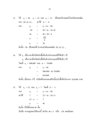 50
13. ให a1 = 20, a2 = 16 และ a3 = 12 เปนพจนสามพจนในลําดับเลขคณิต
จาก 20, 16, 12... จะได d = –4
จาก an = a1 + (n – 1)d
–96 = 20 + (n – 1)(–4)
4n = 96 + 20 + 4
n = 120
4
n = 30
ดังนั้น –96 เปนพจนที่ 30 ของลําดับเลขคณิต 20, 16, 12, ...
14. ให a1 เปนราคาที่บริษัทรับซื้อคืนสําหรับรถยนตที่ใชแลว 1 ป
a5 เปนราคาที่บริษัทรับซื้อคืนสําหรับรถยนตที่ใชแลว 5 ป
โดยที่ a1 = 900,000 และ d = –70,000
จาก a5 = a1 + 4d
= 900,000 + 4(–70,000)
= 620,000
ดังนั้น เมื่อครบ 5 ป บริษัทที่ขายรถยนตคันนี้จะรับซื้อคืนในราคา 620,000 บาท
15. ให a1 = 52 และ an = 7 โดยที่ d = –1
จาก an = a1 + (n – 1)d
จะได 7 = 52 + (n – 1)(–1)
53 – n = 7
n = 46
ดังนั้น มีไมทั้งหมด 46 ชั้น
นั่นคือ ความสูงของไมกองนี้ เทากับ 46 × 3 หรือ 138 เซนติเมตร
 