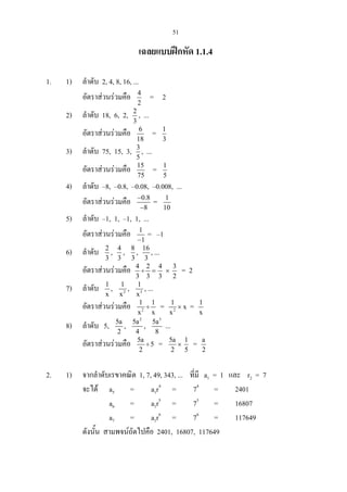 51
เฉลยแบบฝกหัด 1.1.4
1. 1) ลําดับ 2, 4, 8, 16, ...
อัตราสวนรวมคือ 4
2
= 2
2) ลําดับ 18, 6, 2, 2
3
, ...
อัตราสวนรวมคือ 6
18
= 1
3
3) ลําดับ 75, 15, 3, 3
5
, ...
อัตราสวนรวมคือ 15
75
= 1
5
4) ลําดับ –8, –0.8, –0.08, –0.008, ...
อัตราสวนรวมคือ 0.8
8
−
−
= 1
10
5) ลําดับ –1, 1, –1, 1, ...
อัตราสวนรวมคือ 1
1−
= –1
6) ลําดับ 2
3
, 4
3
, 8
3
, 16
3
, ...
อัตราสวนรวมคือ 4 2
3 3
÷ =
4
3
×
3
2
= 2
7) ลําดับ 1
x
, 2
1
x
, 3
1
x
, ...
อัตราสวนรวมคือ 2
1 1
x x
÷ = 2
1
x
× x = 1
x
8) ลําดับ 5, 5a
2
,
2
5a
4
,
3
5a
8
...
อัตราสวนรวมคือ 5a
5
2
÷ = 5a
2
×
1
5
= a
2
2. 1) จากลําดับเรขาคณิต 1, 7, 49, 343, ... ที่มี a1 = 1 และ r2 = 7
จะได a5 = a1r4
= 74
= 2401
a6 = a1r5
= 75
= 16807
a7 = a1r6
= 76
= 117649
ดังนั้น สามพจนถัดไปคือ 2401, 16807, 117649
 