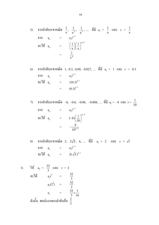 54
5) จากลําดับเรขาคณิต 1
x
, 2
1
x
, 3
1
x
, ... ที่มี a1 = 1
x
และ r = 1
x
จาก an = a1rn–1
จะได an =
n 1
1 1
x x
−
  
  
  
= n
1
x
6) จากลําดับเรขาคณิต 1, 0.3, 0.09, 0.027, ... ที่มี a1 = 1 และ r = 0.3
จาก an = a1rn–1
จะได an = 1(0.3)n–1
= (0.3)n–1
7) จากลําดับเรขาคณิต –8, –0.8, –0.08, –0.008, ... ที่มี a1 = –8 และ r = 1
10
จาก an = a1rn–1
จะได an = (–8)
n 1
1
10
−
 
 
 
= n 1
8
10 −
−
8) จากลําดับเรขาคณิต 2, 2 3 , 6, ... ที่มี a1 = 2 และ r = 3
จาก an = a1rn–1
จะได an = 2( 3 )n–1
8. ให a5 = 32
3
และ r = 2
จะได a1r4
= 32
3
a1(24
) = 32
3
a1 = 32 1
3 16
×
ดังนั้น พจนแรกของลําดับคือ 2
3
 