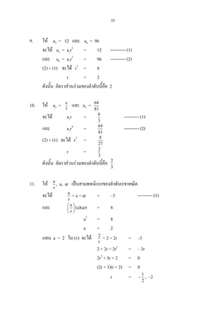 55
9. ให a3 = 12 และ a6 = 96
จะได a3 = a1r2
= 12 ---------- (1)
และ a6 = a1r5
= 96 ---------- (2)
(2) ÷ (1) จะได r3
= 8
r = 2
ดังนั้น อัตราสวนรวมของลําดับนี้คือ 2
10. ให a2 = 3
8
และ a5 = 64
81
จะได a1r = 8
3
---------- (1)
และ a1r4
= 64
81
---------- (2)
(2) ÷ (1) จะได r3
= 8
27
r = 2
3
ดังนั้น อัตราสวนรวมของลําดับนี้คือ 2
3
11. ให a
r
, a, ar เปนสามพจนแรกของลําดับเรขาคณิต
จะได a
r
+ a + ar = –3 ---------- (1)
และ a
r
 
 
 
(a)(ar) = 8
a3
= 8
a = 2
แทน a = 2 ใน (1) จะได 2
r
+ 2 + 2r = –3
2 + 2r + 2r2
= – 3r
2r2
+ 5r + 2 = 0
(2r + 1)(r + 2) = 0
r = 1
2
− , –2
 