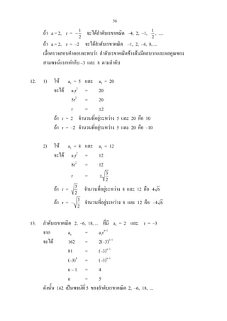 56
ถา a = 2, r = 1
2
− จะไดลําดับเรขาคณิต –4, 2, –1, 1
2
, ....
ถา a = 2, r = –2 จะไดลําดับเรขาคณิต –1, 2, –4, 8, ...
เมื่อตรวจสอบคําตอบจะพบวา ลําดับเรขาคณิตขางตนมีผลบวกและผลคูณของ
สามพจนแรกเทากับ –3 และ 8 ตามลําดับ
12. 1) ให a1 = 5 และ a3 = 20
จะได a1r2
= 20
5r2
= 20
r = ±2
ถา r = 2 จํานวนที่อยูระหวาง 5 และ 20 คือ 10
ถา r = –2 จํานวนที่อยูระหวาง 5 และ 20 คือ –10
2) ให a1 = 8 และ a3 = 12
จะได a1r2
= 12
8r2
= 12
r = 3
2
±
ถา r = 3
2
จํานวนที่อยูระหวาง 8 และ 12 คือ 4 6
ถา r = 3
2
− จํานวนที่อยูระหวาง 8 และ 12 คือ 4 6−
13. ลําดับเรขาคณิต 2, –6, 18, ... ที่มี a1 = 2 และ r = –3
จาก an = a1rn–1
จะได 162 = 2(–3)n–1
81 = (–3)n–1
(–3)4
= (–3)n–1
n – 1 = 4
n = 5
ดังนั้น 162 เปนพจนที่ 5 ของลําดับเรขาคณิต 2, –6, 18, ...
 
