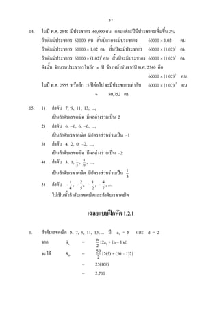 57
14. ในป พ.ศ. 2540 มีประชากร 60,000 คน และแตละปมีประชากรเพิ่มขึ้น 2%
ถาเดิมมีประชากร 60000 คน สิ้นปแรกจะมีประชากร 60000 × 1.02 คน
ถาเดิมมีประชากร 60000 × 1.02 คน สิ้นปจะมีประชากร 60000 × (1.02)2
คน
ถาเดิมมีประชากร 60000 × (1.02)2
คน สิ้นปจะมีประชากร 60000 × (1.02)3
คน
ดังนั้น จํานวนประชากรในอีก n ป ขางหนานับจากป พ.ศ. 2540 คือ
60000 × (1.02)n
คน
ในป พ.ศ. 2555 หรืออีก 15 ปตอไป จะมีประชากรเทากับ 60000 × (1.02)15
คน
≈ 80,752 คน
15. 1) ลําดับ 7, 9, 11, 13, ...,
เปนลําดับเลขคณิต มีผลตางรวมเปน 2
2) ลําดับ 6, –6, 6, –6, ...,
เปนลําดับเรขาคณิต มีอัตราสวนรวมเปน –1
3) ลําดับ 4, 2, 0, –2, ...,
เปนลําดับเลขคณิต มีผลตางรวมเปน –2
4) ลําดับ 3, 1, 3
1
, 9
1
, ...,
เปนลําดับเรขาคณิต มีอัตราสวนรวมเปน 1
3
5) ลําดับ 1
4
− , 2
5
− , 1
2
− , 4
7
− , ...,
ไมเปนทั้งลําดับเลขคณิตและลําดับเรขาคณิต
เฉลยแบบฝกหัด 1.2.1
1. ลําดับเลขคณิต 5, 7, 9, 11, 13, ... มี a1 = 5 และ d = 2
จาก Sn = n
2
{2a1 + (n – 1)d}
จะได S50 = 50
2
{2(5) + (50 – 1)2}
= 25(108)
= 2,700
 