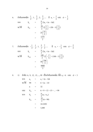 59
6. ลําดับเลขคณิต 1
2
, 1, 3
2
, 2, 5
2
, ... มี a1 = 1
2
และ d = 1
2
จาก Sn = n
2
{2a1 + (n – 1)d}
จะได S50 = 50
2
{2 1
2
 
 
 
+ (50 – 1) 1
2
 
 
 
}
= 25 51
2
 
 
 
= 1275
2
7. ลําดับเลขคณิต 1
3
− , 1
3
, 1, 5
3
, 7
3
, ... มี a1 = 1
3
− และ d = 2
3
จาก Sn = n
2
{2a1 + (n – 1)d}
จะได S100 = 100
2
{2 1
3
 
− 
 
+ (100 – 1) 2
3
 
 
 
}
= 50 196
3
 
 
 
= 9800
3
8. 1) ลําดับ 6, 9, 12, 15, ..., 99 เปนลําดับเลขคณิต ที่มี a1 = 6 และ d = 3
จาก an = a1 + (n – 1)d
จะได 99 = 6 + (n – 1)3
n = 32
และ S32 = 6 + 9 + 12 + 15 + ... + 99
จาก Sn = 1 n
n
(a a )
2
+
S32 = 32
2
(6 + 99)
= 16 (105)
= 1,680
 