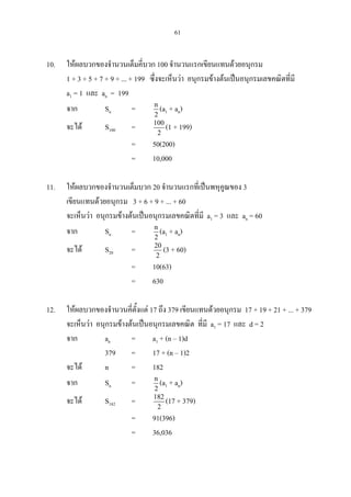 61
10. ใหผลบวกของจํานวนเต็มคี่บวก 100 จํานวนแรกเขียนแทนดวยอนุกรม
1 + 3 + 5 + 7 + 9 + ... + 199 ซึ่งจะเห็นวา อนุกรมขางตนเปนอนุกรมเลขคณิตที่มี
a1 = 1 และ an = 199
จาก Sn = n
2
(a1 + an)
จะได S100 = 100
2
(1 + 199)
= 50(200)
= 10,000
11. ใหผลบวกของจํานวนเต็มบวก 20 จํานวนแรกที่เปนพหุคูณของ 3
เขียนแทนดวยอนุกรม 3 + 6 + 9 + ... + 60
จะเห็นวา อนุกรมขางตนเปนอนุกรมเลขคณิตที่มี a1 = 3 และ an = 60
จาก Sn = n
2
(a1 + an)
จะได S20 = 20
2
(3 + 60)
= 10(63)
= 630
12. ใหผลบวกของจํานวนคี่ตั้งแต 17 ถึง 379 เขียนแทนดวยอนุกรม 17 + 19 + 21 + ... + 379
จะเห็นวา อนุกรมขางตนเปนอนุกรมเลขคณิต ที่มี a1 = 17 และ d = 2
จาก an = a1 + (n – 1)d
379 = 17 + (n – 1)2
จะได n = 182
จาก Sn = n
2
(a1 + an)
จะได S182 = 182
2
(17 + 379)
= 91(396)
= 36,036
 