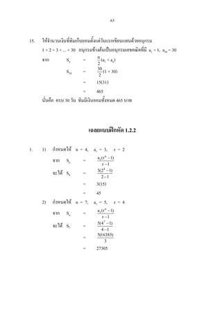63
15. ใหจํานวนเงินที่ทิมเก็บออมตั้งแตวันแรกเขียนแทนดวยอนุกรม
1 + 2 + 3 + ... + 30 อนุกรมขางตนเปนอนุกรมเลขคณิตที่มี a1 = 1, a30 = 30
จาก Sn = n
2
(a1 + an)
S30 = 30
2
(1 + 30)
= 15(31)
= 465
นั่นคือ ครบ 30 วัน ทิมมีเงินออมทั้งหมด 465 บาท
เฉลยแบบฝกหัด 1.2.2
1. 1) กําหนดให n = 4, a1 = 3, r = 2
จาก Sn =
n
1a (r 1)
r 1
−
−
จะได S4 =
4
3(2 1)
2 1
−
−
= 3(15)
= 45
2) กําหนดให n = 7, a1 = 5, r = 4
จาก Sn =
n
1a (r 1)
r 1
−
−
จะได S7 =
7
5(4 1)
4 1
−
−
= 5(16383)
3
= 27305
 