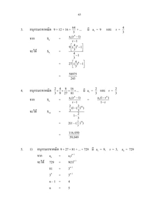 65
3. อนุกรมเรขาคณิต 9 + 12 + 16 + 64
3
+ ... มี a1 = 9 และ r = 4
3
จาก Sn =
n
1a (r 1)
r 1
−
−
จะได S8 =
84
9 ( ) 1
3
4
1
3
 
−  
−
= 84
27 ( ) 1
3
 
−  
= 58975
243
4. อนุกรมเรขาคณิต 2 4 8 16
...
3 9 27 81
+ + + + มี a1 = 2
3
และ r = 2
3
จาก Sn =
n
1a (r 1)
r 1
−
−
=
n
1a (1 r )
1 r
−
−
จะได S10 =
102 2
(1 ( ) )
3 3
2
1
3
−
−
= 2(1 – (3
2
)10
)
= 116,050
59,049
5. 1) อนุกรมเรขาคณิต 9 + 27 + 81 + ... + 729 มี a1 = 9, r = 3, an = 729
จาก an = a1rn–1
จะได 729 = 9(3)n–1
81 = 3n–1
34
= 3n–1
n – 1 = 4
n = 5
 