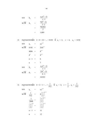 66
จาก Sn =
n
1a (r 1)
r 1
−
−
จะได S5 =
5
9(3 1)
3 1
−
−
= 9(242)
2
= 1,089
2) อนุกรมเรขาคณิต 2 + 8 + 32 + ... + 8192 มี a1 = 2, r = 4, an = 8192
จาก an = a1rn–1
จะได 8192 = 2(4)n–1
4096 = 4n–1
46
= 4n–1
n – 1 = 6
n = 7
จาก Sn =
n
1a (r 1)
r 1
−
−
จะได S7 =
7
2(4 1)
4 1
−
−
= 10,922
3) อนุกรมเรขาคณิต 4 + 2 + 1 + ... + 1
512
มี a1 = 4, r = 1
2
, an = 1
512
จาก an = a1rn–1
จะได 1
512
= 4
n 1
1
2
−
 
 
 
1
2048
=
n 1
1
2
−
 
  
11
1
2
 
 
 
=
n 1
1
2
−
 
 
 
n – 1 = 11
n = 12
 