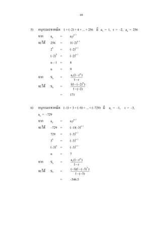 68
5) อนุกรมเรขาคณิต 1 + (–2) + 4 + ... + 256 มี a1 = 1, r = –2, an = 256
จาก an = a1rn–1
จะได 256 = 1(–2)n–1
28
= (–2)n–1
(–2)8
= (–2)n–1
n – 1 = 8
n = 9
จาก Sn =
n
1a (1 r )
1 r
−
−
จะได S9 =
9
1(1 ( 2) )
1 ( 2)
− −
− −
= 171
6) อนุกรมเรขาคณิต (–1) + 3 + (–9) + ... + (–729) มี a1 = –1, r = –3,
an = –729
จาก an = a1rn–1
จะได –729 = (–1)(–3)n–1
729 = (–3)n–1
36
= (–3)n–1
(–3)6
= (–3)n–1
n = 7
จาก Sn =
n
1a (1 r )
1 r
−
−
จะได S7 =
7
( 1)(1 ( 3) )
1 ( 3)
− − −
− −
= –546.5
 