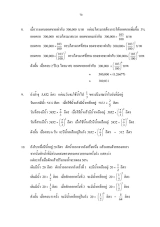 70
8. เมื่อวางแผนยอดขายเทากับ 300,000 บาท แตละไตรมาสตองการใหยอดขายเพิ่มขึ้น 3%
ยอดขาย 300,000 ครบไตรมาสแรก ยอดขายจะเทากับ 300,000 ×
103
100
บาท
ยอดขาย 300,000 ×
103
100
ครบไตรมาสที่สอง ยอดขายจะเทากับ 300,000×
2
103
100
 
 
 
บาท
ยอดขาย 300,000×
2
103
100
 
 
 
ครบไตรมาสที่สาม ยอดขายจะเทากับ 300,000×
3
103
100
 
 
 
บาท
ดังนั้น เมื่อครบ 2 ป (8 ไตรมาส) ยอดขายจะเทากับ 300,000 ×
8
103
100
 
 
 
บาท
≈ 300,000 × (1.26677)
≈ 380,031
9. ถังน้ําจุ 5,832 ลิตร แตละวันจะใชน้ําไป 1
3
ของปริมาณน้ําในถังที่มีอยู
วันแรกมีน้ํา 5832 ลิตร เมื่อใชน้ําแลวมีน้ําเหลืออยู 5832 ×
2
3
ลิตร
วันที่สองมีน้ํา 5832 ×
2
3
ลิตร เมื่อใชน้ําแลวมีน้ําเหลืออยู 5832 ×
2
2
3
 
 
 
ลิตร
วันที่สามมีน้ํา 5832 ×
2
2
3
 
 
 
ลิตร เมื่อใชน้ําแลวมีน้ําเหลืออยู 5832 ×
3
2
3
 
 
 
ลิตร
ดังนั้น เมื่อครบ 6 วัน จะมีน้ําเหลืออยูในถัง 5832 ×
6
2
3
 
 
 
ลิตร = 512 ลิตร
10. ถังใบหนึ่งมีน้ําอยู 20 ลิตร ตักน้ําออกจากถังครึ่งหนึ่ง แลวแทนดวยของเหลว
จากนั้นตักน้ําที่มีสวนผสมของของเหลวออกมาครึ่งถัง แสดงวา
แตละครั้งเมื่อตักแลวปริมาณน้ําจะลดลง 50%
เดิมมีน้ํา 20 ลิตร ตักน้ําออกจากถังครั้งที่ 1 จะมีน้ําเหลืออยู 20 ×
1
2
ลิตร
เดิมมีน้ํา 20 ×
1
2
ลิตร เมื่อตักออกครั้งที่ 2 จะมีน้ําเหลืออยู 20 ×
2
1
2
 
 
 
ลิตร
เดิมมีน้ํา 20 ×
1
2
ลิตร เมื่อตักออกครั้งที่ 3 จะมีน้ําเหลืออยู 20 ×
3
1
2
 
 
 
ลิตร
ดังนั้น เมื่อครบ 8 ครั้ง จะมีน้ําเหลืออยูในถัง 20 ×
8
1
2
 
 
 
ลิตร = 5
64
ลิตร
 