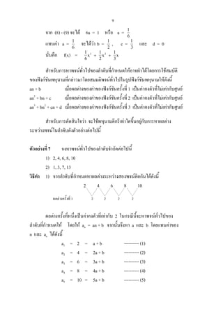 9
จาก (8) - (9) จะได 6a = 1 หรือ a = 1
6
แทนคา a = 1
6
จะไดวา b = 1
2
, c = 1
3
และ d = 0
นั่นคือ f(x) = 1
6
1
2
1
3
3 2
x x x+ +
สําหรับการหาพจนทั่วไปของลําดับที่กําหนดใหอาจทําไดโดยการใชสมบัติ
ของฟงกชันพหุนามที่กลาวมาโดยสมมติพจนทั่วไปในรูปฟงกชันพหุนามใหดังนี้
an + b เมื่อผลตางของคาของฟงกชันครั้งที่ 1 เปนคาคงตัวที่ไมเทากับศูนย
an2
+ bn + c เมื่อผลตางของคาของฟงกชันครั้งที่ 2 เปนคาคงตัวที่ไมเทากับศูนย
an3
+ bn2
+ cn + d เมื่อผลตางของคาของฟงกชันครั้งที่ 3 เปนคาคงตัวที่ไมเทากับศูนย
สําหรับการตัดสินใจวา จะใชพหุนามดีกรีเทาใดขึ้นอยูกับการหาผลตาง
ระหวางพจนในลําดับดังตัวอยางตอไปนี้
ตัวอยางที่ 7 จงหาพจนทั่วไปของลําดับจํากัดตอไปนี้
1) 2, 4, 6, 8, 10
2) 1, 3, 7, 13
วิธีทํา 1) จากลําดับที่กําหนดหาผลตางระหวางสองพจนติดกันไดดังนี้
2 4 6 8 10
ผลตางครั้งที่ 1 2 2 2 2
ผลตางครั้งที่หนึ่งเปนคาคงตัวที่เทากับ 2 ในกรณีนี้จะหาพจนทั่วไปของ
ลําดับที่กําหนดให โดยให an = an + b จากนั้นจึงหา a และ b โดยแทนคาของ
n และ an ไดดังนี้
a1 = 2 = a + b ---------- (1)
a2 = 4 = 2a + b ---------- (2)
a3 = 6 = 3a + b ---------- (3)
a4 = 8 = 4a + b ---------- (4)
a5 = 10 = 5a + b ---------- (5)
 