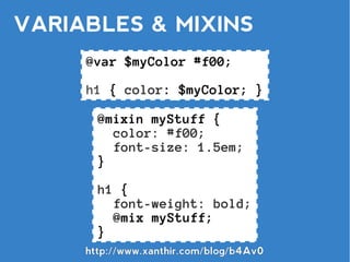 VARIABLES & MIXINS
     @var $myColor #f00;

     h1 { color: $myColor; }

       @mixin myStuff {
         color: #f00;
         font-size: 1.5em;
       }

       h1 {
         font-weight: bold;
         @mix myStuff;
       }
     http://www.xanthir.com/blog/b4Av0
 