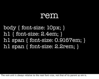 rem
  body { font-size: 10px; }
  h1 { font-size: 2.4em; }
  h1 span { font-size: 0.9167em; }
  h1 span { font-size: 2.2rem; }




The rem unit is always relative to the root font-size, not that of its parent as em is.
 