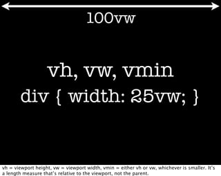 100vw


                   vh, vw, vmin
       div { width: 25vw; }


vh = viewport height, vw = viewport width, vmin = either vh or vw, whichever is smaller. It’s
a length measure that’s relative to the viewport, not the parent.
 