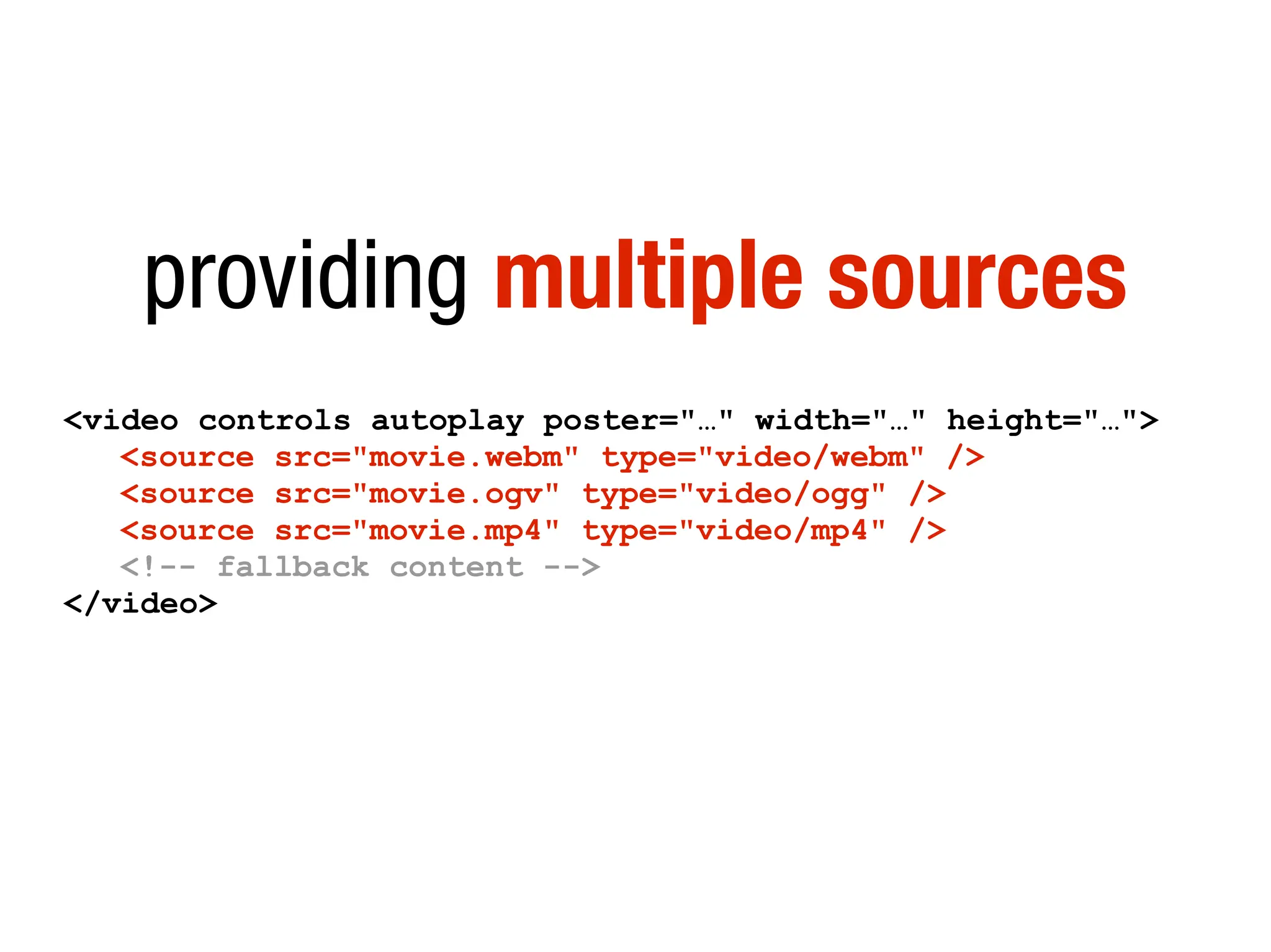 providing multiple sources
<video controls autoplay poster="…" width="…" height="…">
   <source src="movie.webm" type="video/webm" />
   <source src="movie.ogv" type="video/ogg" />
   <source src="movie.mp4" type="video/mp4" />
   <!-- fallback content -->
</video>
 