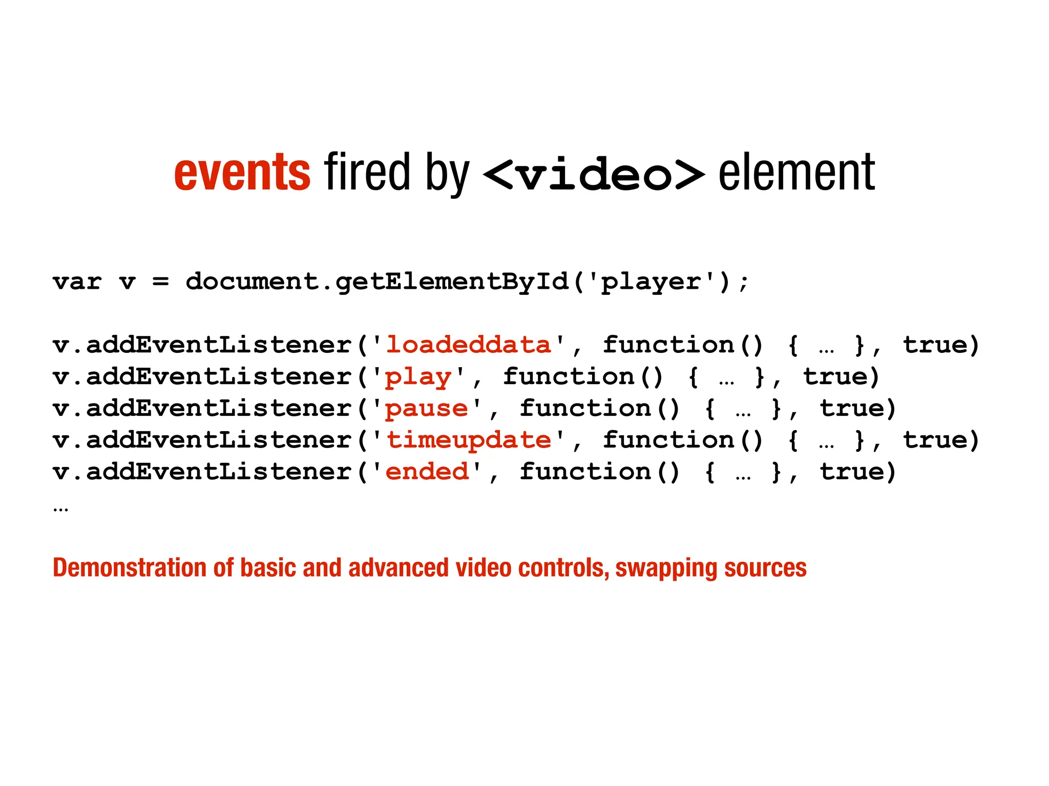 events fired by <video> element
var v = document.getElementById('player');

v.addEventListener('loadeddata', function() { … }, true)
v.addEventListener('play', function() { … }, true)
v.addEventListener('pause', function() { … }, true)
v.addEventListener('timeupdate', function() { … }, true)
v.addEventListener('ended', function() { … }, true)
…

Demonstration of basic and advanced video controls, swapping sources
 